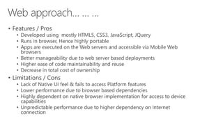 • Features / Pros
• Developed using mostly HTML5, CSS3, JavaScript, JQuery
• Runs in browser, Hence highly portable
• Apps are executed on the Web servers and accessible via Mobile Web
browsers
• Better manageability due to web server based deployments
• Higher ease of code maintainability and reuse
• Decrease in total cost of ownership
• Limitations / Cons
• Lack of Native UI feel & fails to access Platform features
• Lower performance due to browser based dependencies
• Highly dependent on native browser implementation for access to device
capabilities
• Unpredictable performance due to higher dependency on Internet
connection
 