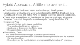• Combination of both web based and native app development.
• Applications are built using web technologies like HTML5, CSS3 and Java
Scripts and involve the native APIs for access to device specific capabilities.
• These apps are resident on the devices as they are packaged within the
browser control of the platform and compiled using the native SDK
• Features / Pros
• Access to limited native device capabilities
• Very good portability across platforms
• Good ease of deployment like Native apps
• Decrease in total cost of ownership
• Limitations / Cons
• UI better than mobile web apps, but not on par with native
• Possible lower performance due to browser based dependencies and the extent of
the web dependency
• Dependency on the hybrid platform provider capability for native API extensions
 