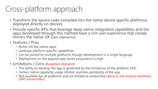 • Transform the source code compiled into the native device specific platforms,
deployed directly on devices
• Provide specific APIs that leverage deep native integration capabilities and the
apps developed through this method have a rich user experience that closely
mirrors the native UX [User eXperience]
• Features / Pros
• Richer UX like native apps
• Leverage platform specific capabilities
• Can be ported to multiple platforms though development in a single language
• Deployment on the popular app stores ecosystems is high
• Limitations / Cons [Exception: Xamarin]
• The ability to develop the app is governed by the limitations of the platform APIs
• Certain native capability usage inhibits seamless portability of the app
• Not available for all platforms and are limited to certain/few [Xamarin: iOS, Android, WinPhone,
UWP, Xamarin.Mac]
 