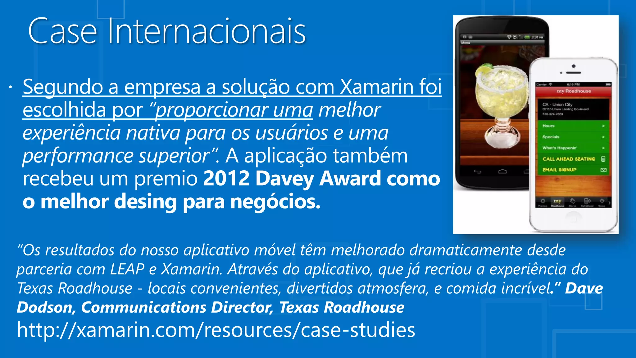 “Os resultados do nosso aplicativo móvel têm melhorado dramaticamente desde
parceria com LEAP e Xamarin. Através do aplicativo, que já recriou a experiência do
Texas Roadhouse - locais convenientes, divertidos atmosfera, e comida incrível.” Dave
Dodson, Communications Director, Texas Roadhouse
http://xamarin.com/resources/case-studies
 