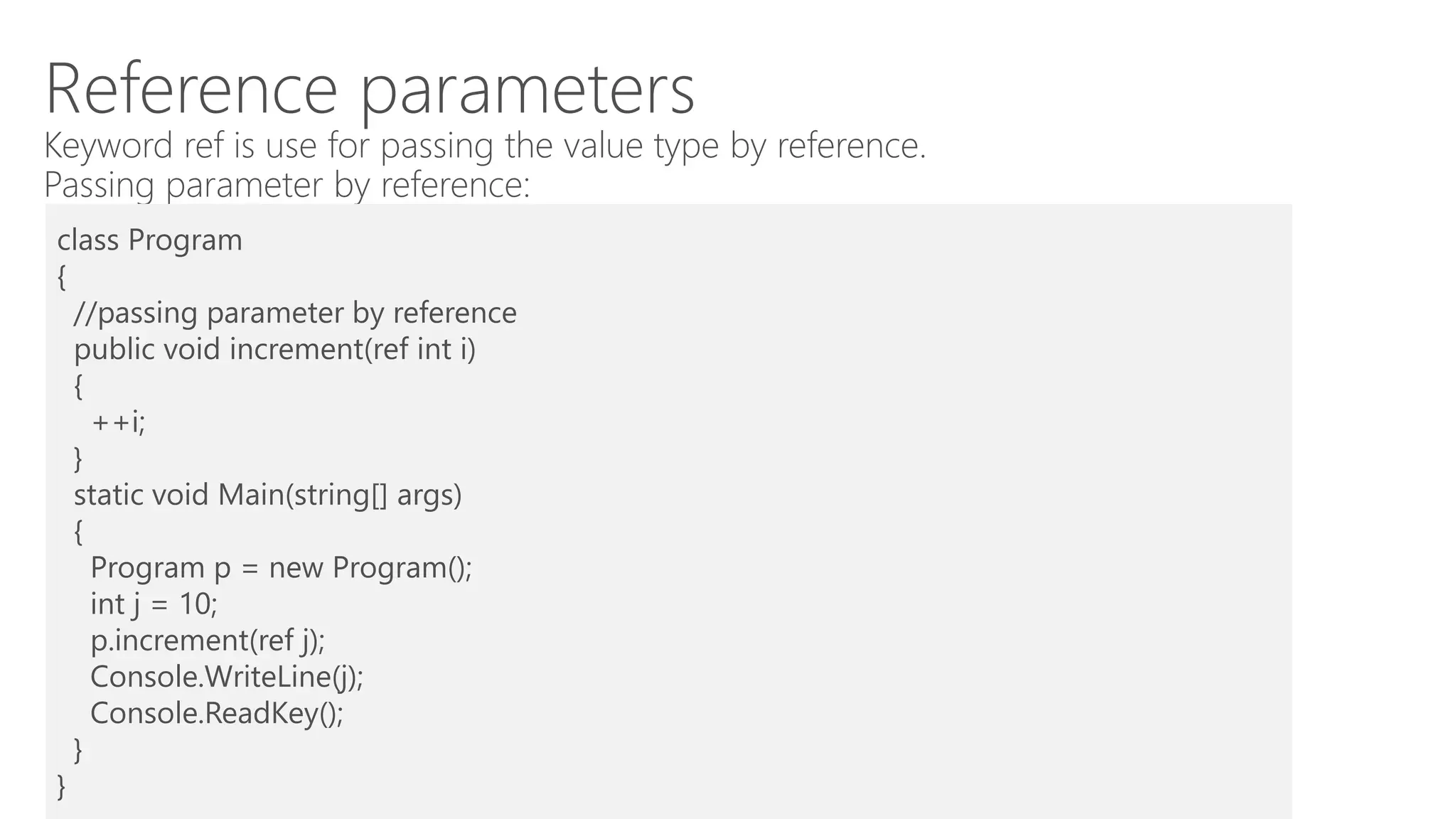 Reference parameters
Keyword ref is use for passing the value type by reference.
Passing parameter by reference:
class Program
{
//passing parameter by reference
public void increment(ref int i)
{
++i;
}
static void Main(string[] args)
{
Program p = new Program();
int j = 10;
p.increment(ref j);
Console.WriteLine(j);
Console.ReadKey();
}
}
 