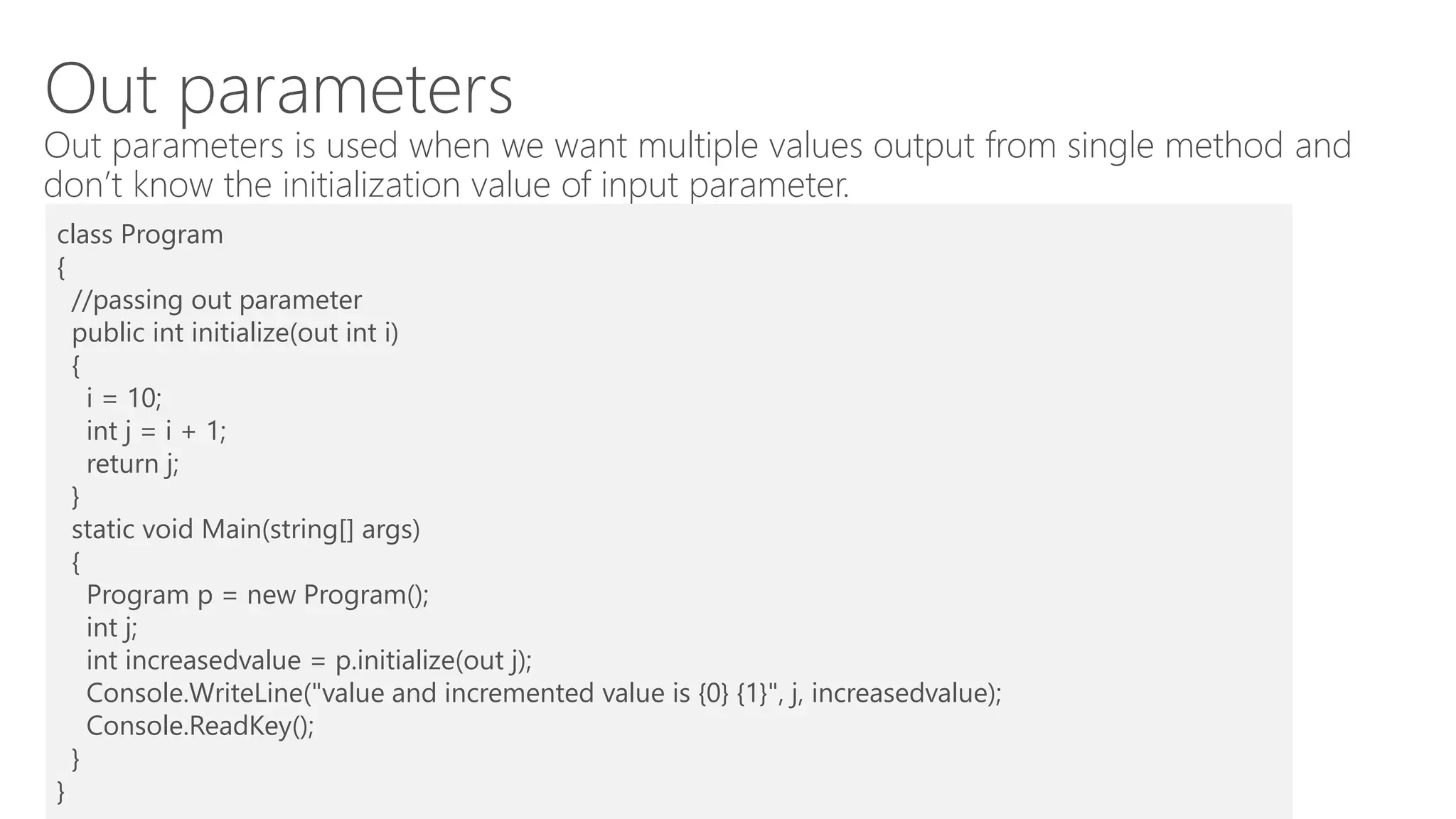 Out parameters
Out parameters is used when we want multiple values output from single method and
don’t know the initialization value of input parameter.
class Program
{
//passing out parameter
public int initialize(out int i)
{
i = 10;
int j = i + 1;
return j;
}
static void Main(string[] args)
{
Program p = new Program();
int j;
int increasedvalue = p.initialize(out j);
Console.WriteLine("value and incremented value is {0} {1}", j, increasedvalue);
Console.ReadKey();
}
}
 
