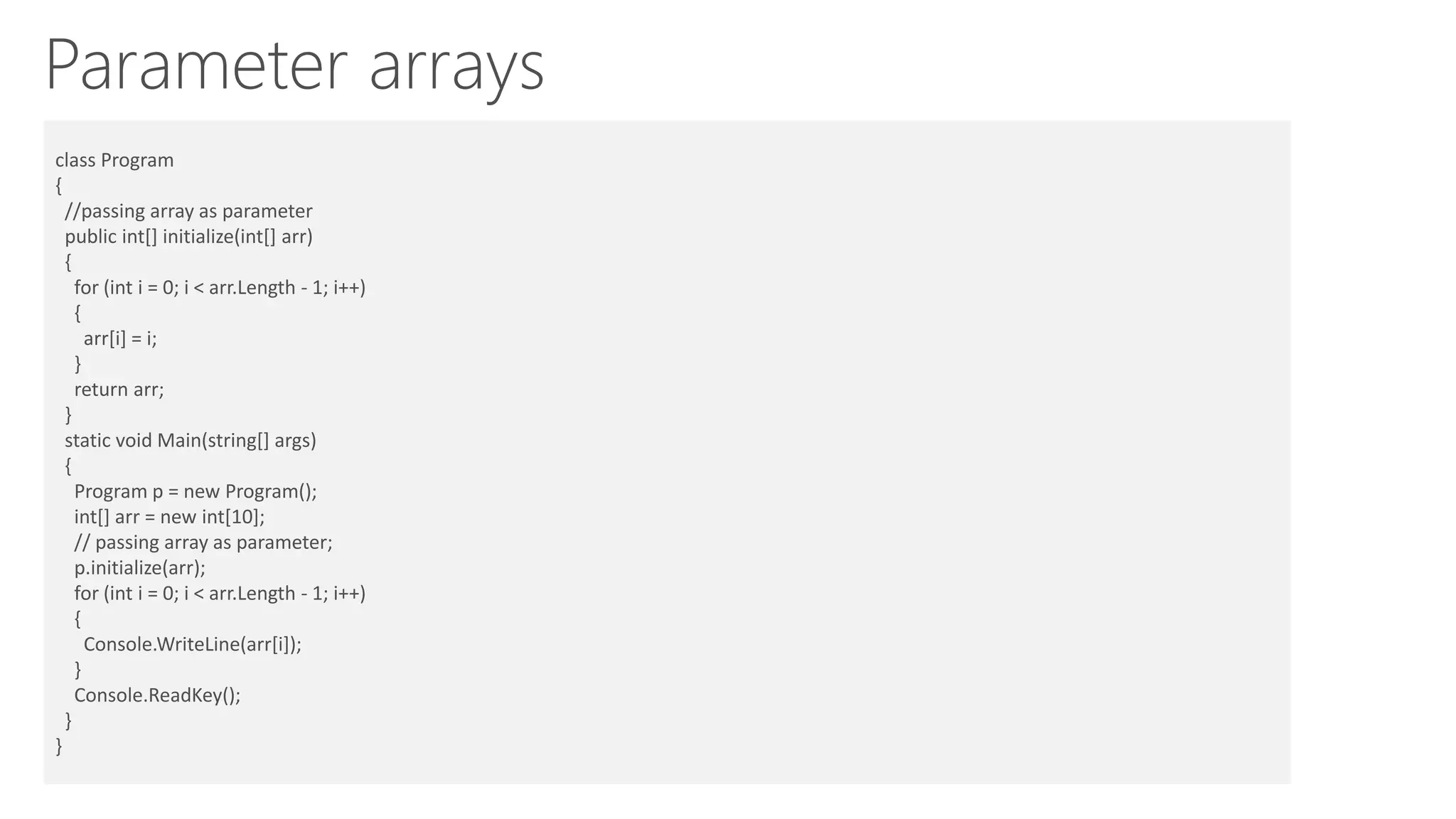 Parameter arrays
Passing array as parameter:class Program
{
//passing array as parameter
public int[] initialize(int[] arr)
{
for (int i = 0; i < arr.Length - 1; i++)
{
arr[i] = i;
}
return arr;
}
static void Main(string[] args)
{
Program p = new Program();
int[] arr = new int[10];
// passing array as parameter;
p.initialize(arr);
for (int i = 0; i < arr.Length - 1; i++)
{
Console.WriteLine(arr[i]);
}
Console.ReadKey();
}
}
 