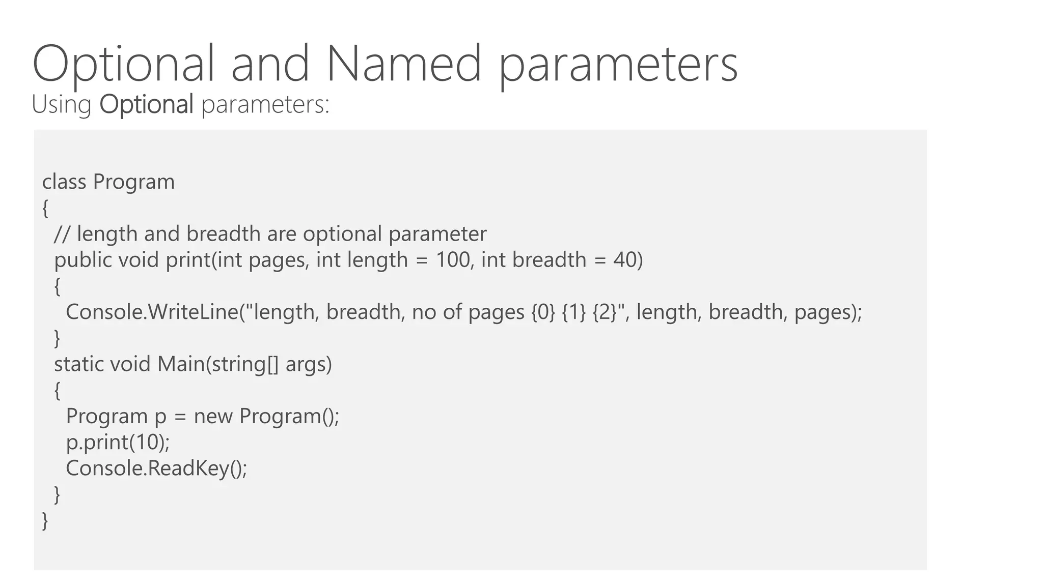 Optional and Named parameters
Using Optional parameters:
class Program
{
// length and breadth are optional parameter
public void print(int pages, int length = 100, int breadth = 40)
{
Console.WriteLine("length, breadth, no of pages {0} {1} {2}", length, breadth, pages);
}
static void Main(string[] args)
{
Program p = new Program();
p.print(10);
Console.ReadKey();
}
}
 