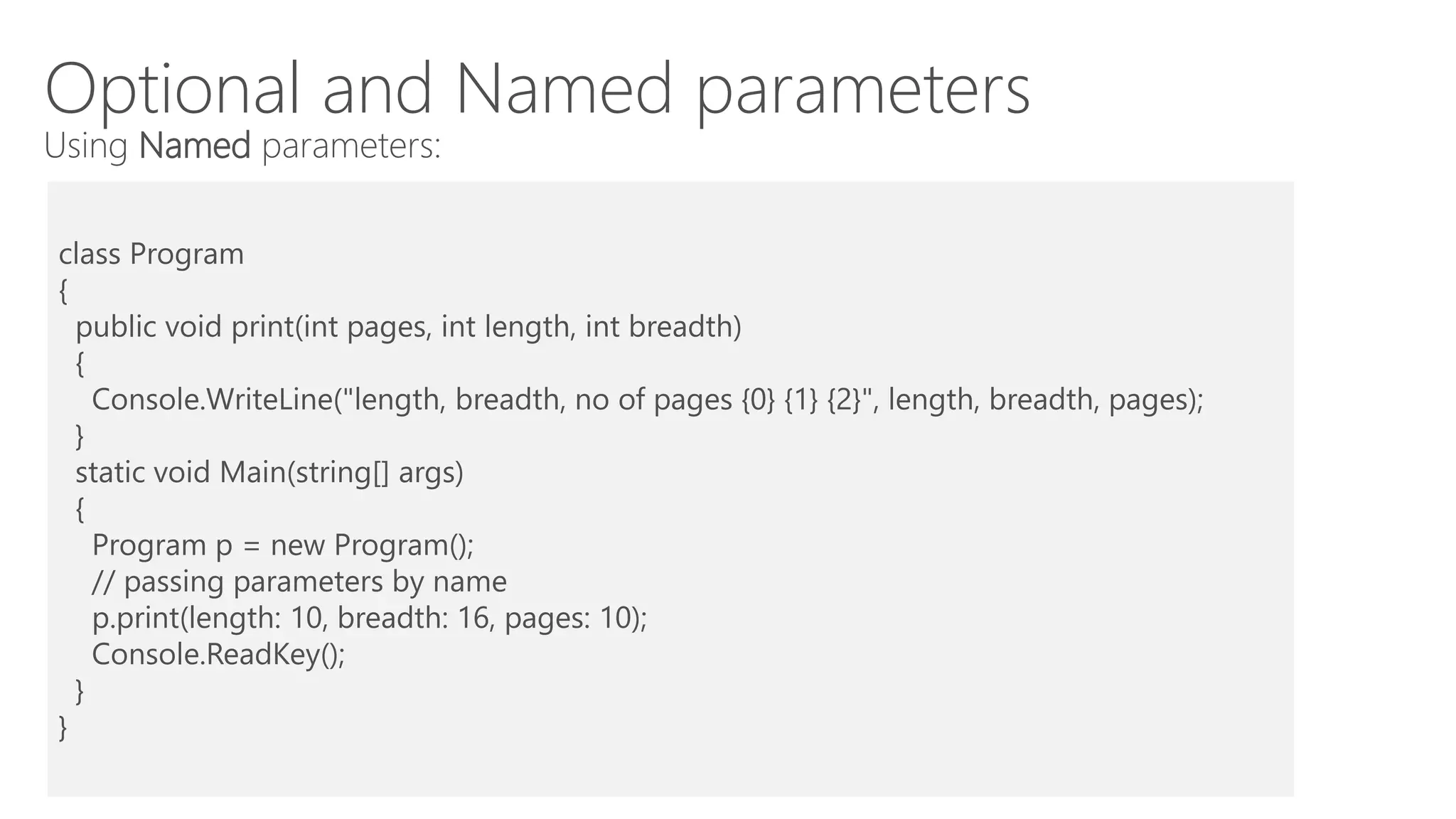 Optional and Named parameters
Using Named parameters:
class Program
{
public void print(int pages, int length, int breadth)
{
Console.WriteLine("length, breadth, no of pages {0} {1} {2}", length, breadth, pages);
}
static void Main(string[] args)
{
Program p = new Program();
// passing parameters by name
p.print(length: 10, breadth: 16, pages: 10);
Console.ReadKey();
}
}
 