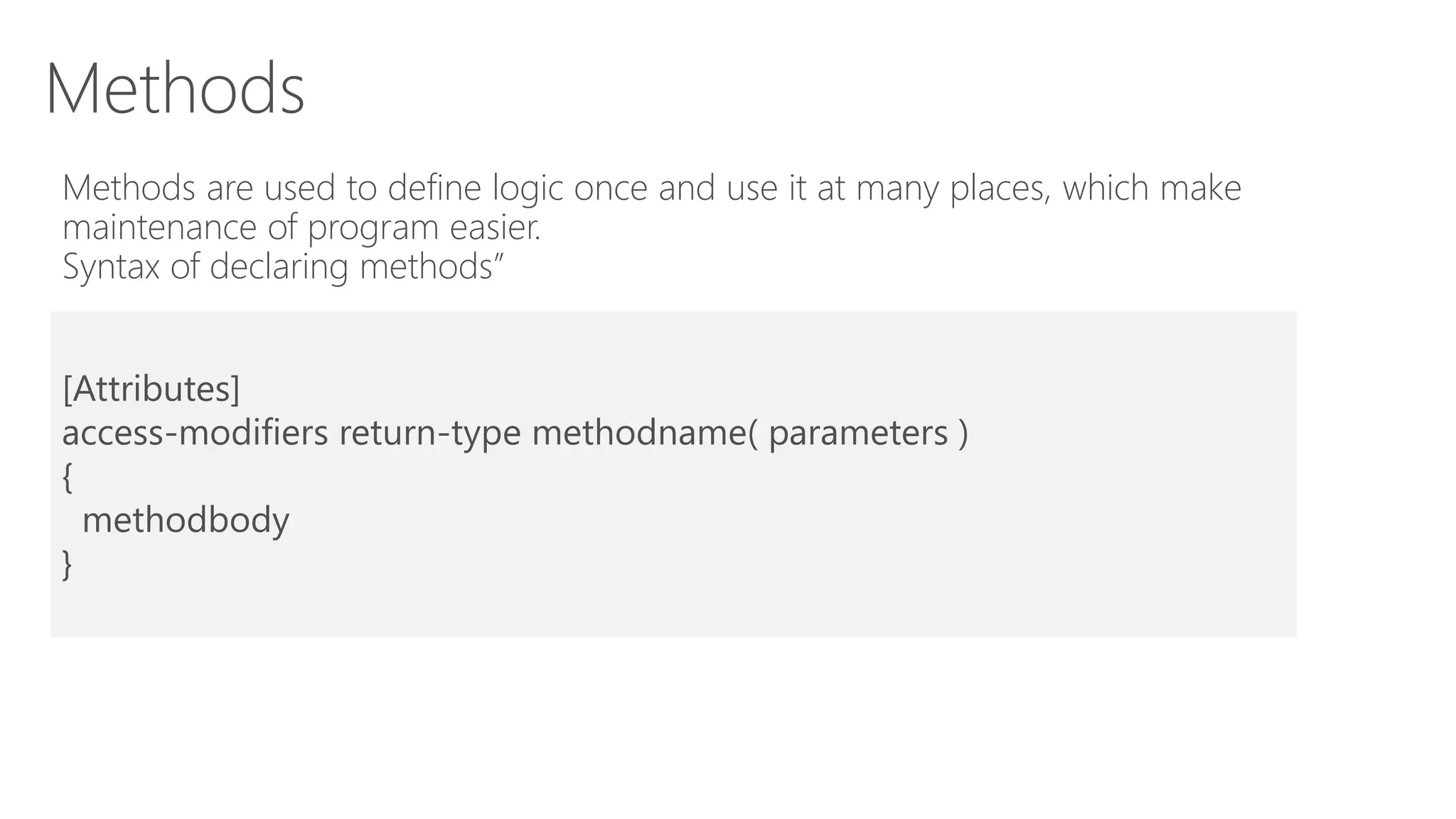 Methods
Methods are used to define logic once and use it at many places, which make
maintenance of program easier.
Syntax of declaring methods”
[Attributes]
access-modifiers return-type methodname( parameters )
{
methodbody
}
 