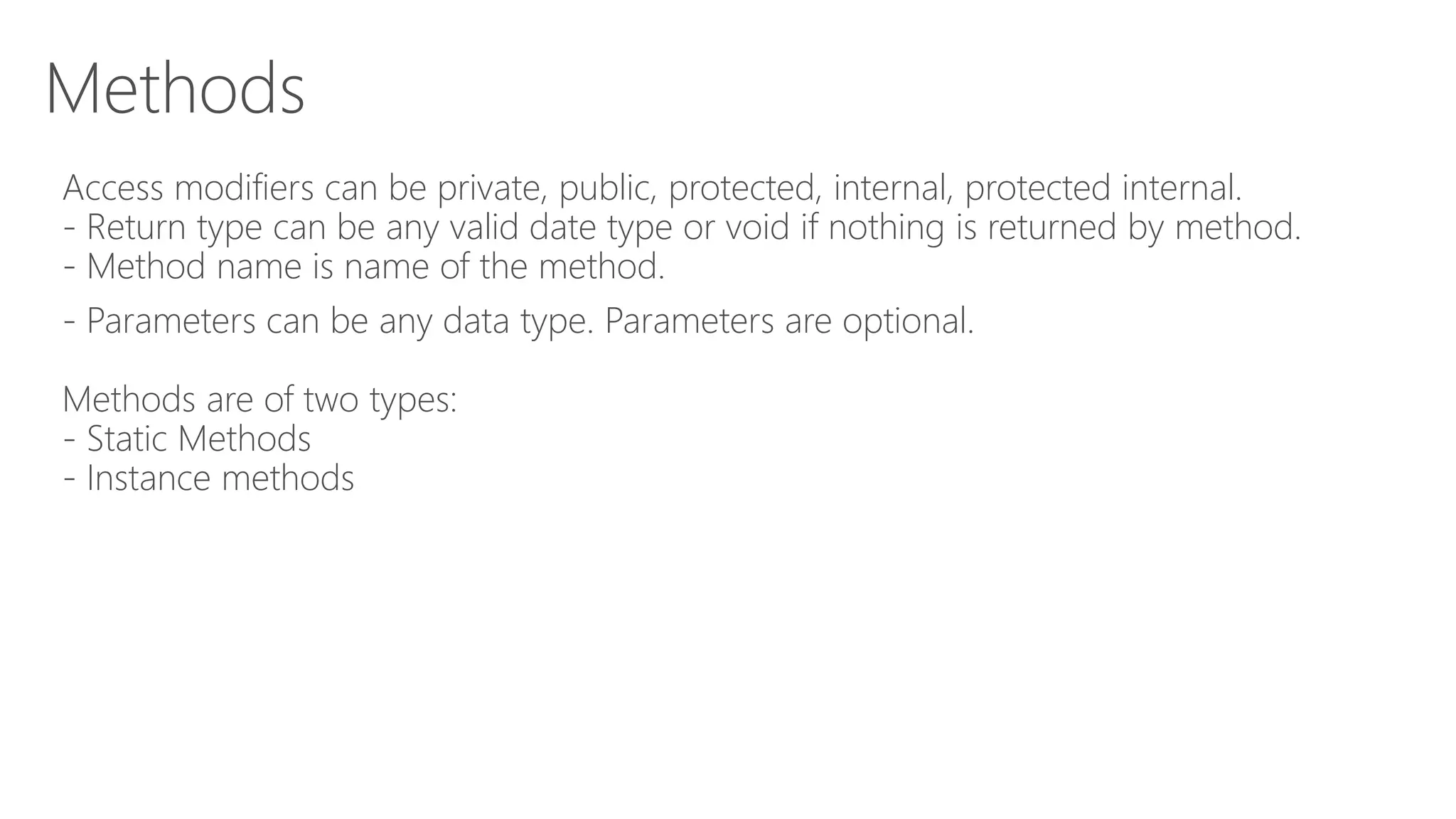 Methods
Access modifiers can be private, public, protected, internal, protected internal.
- Return type can be any valid date type or void if nothing is returned by method.
- Method name is name of the method.
- Parameters can be any data type. Parameters are optional.
Methods are of two types:
- Static Methods
- Instance methods
 