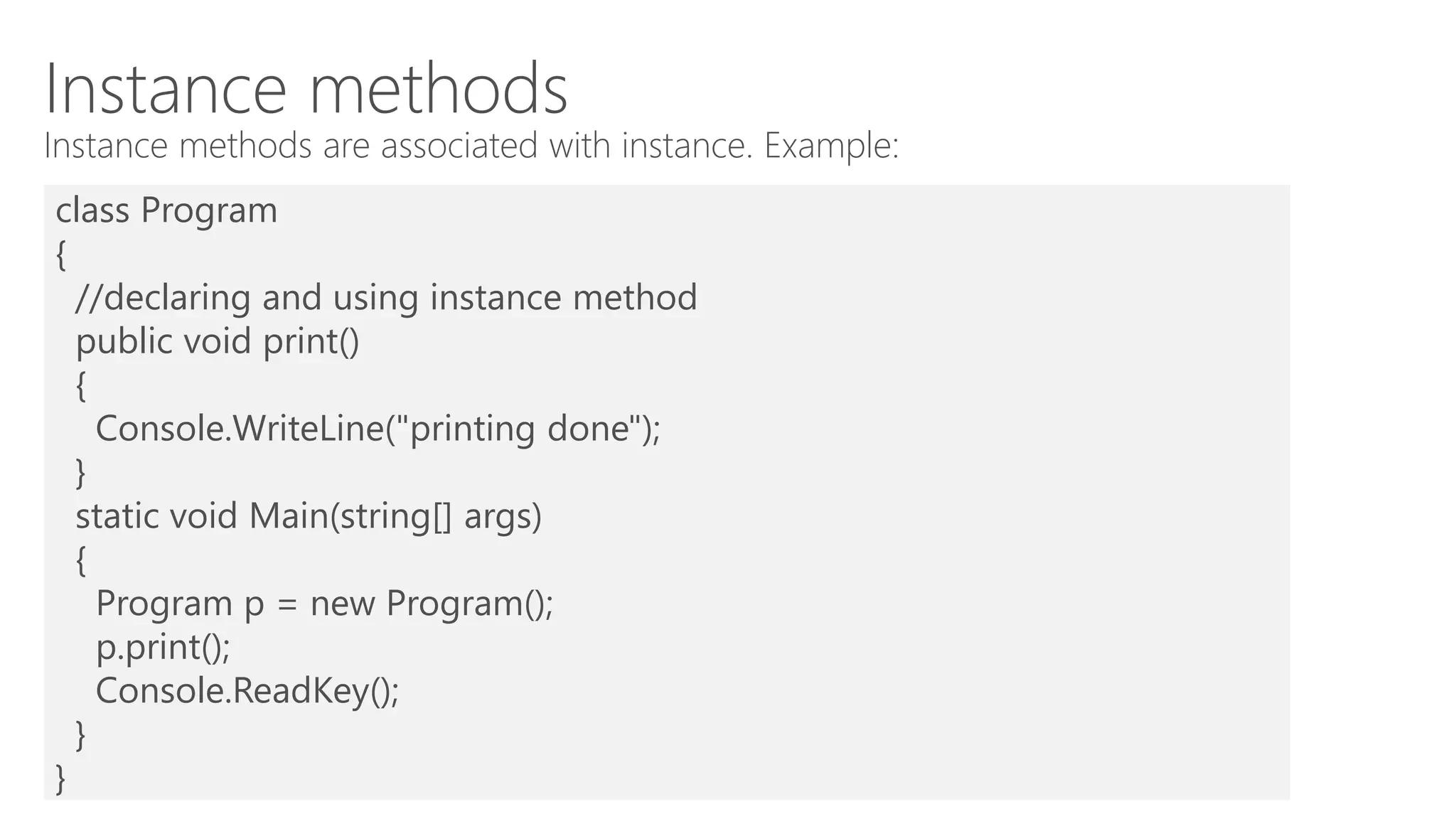 Instance methods
Instance methods are associated with instance. Example:
class Program
{
//declaring and using instance method
public void print()
{
Console.WriteLine("printing done");
}
static void Main(string[] args)
{
Program p = new Program();
p.print();
Console.ReadKey();
}
}
 