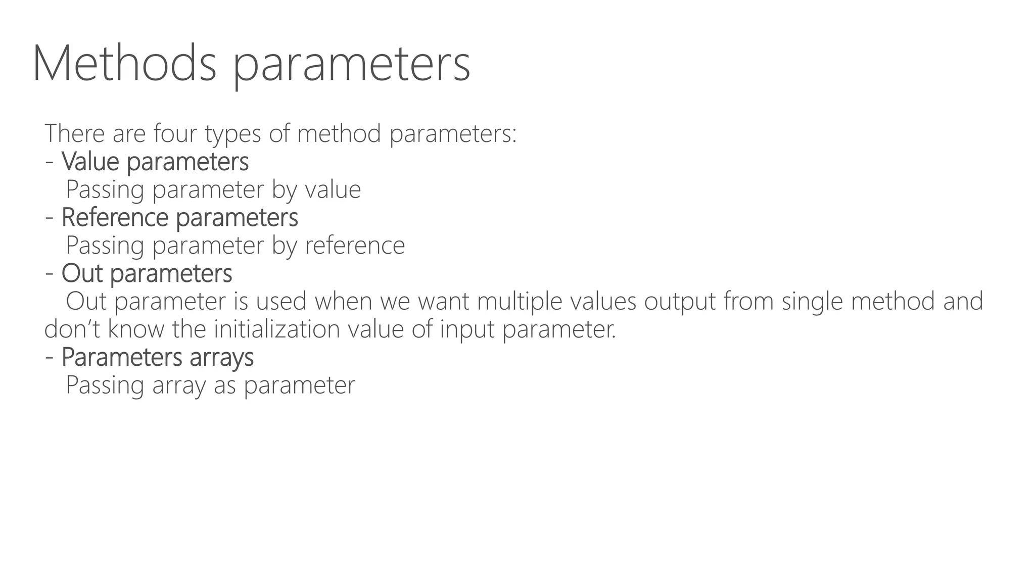 Methods parameters
There are four types of method parameters:
- Value parameters
Passing parameter by value
- Reference parameters
Passing parameter by reference
- Out parameters
Out parameter is used when we want multiple values output from single method and
don’t know the initialization value of input parameter.
- Parameters arrays
Passing array as parameter
 