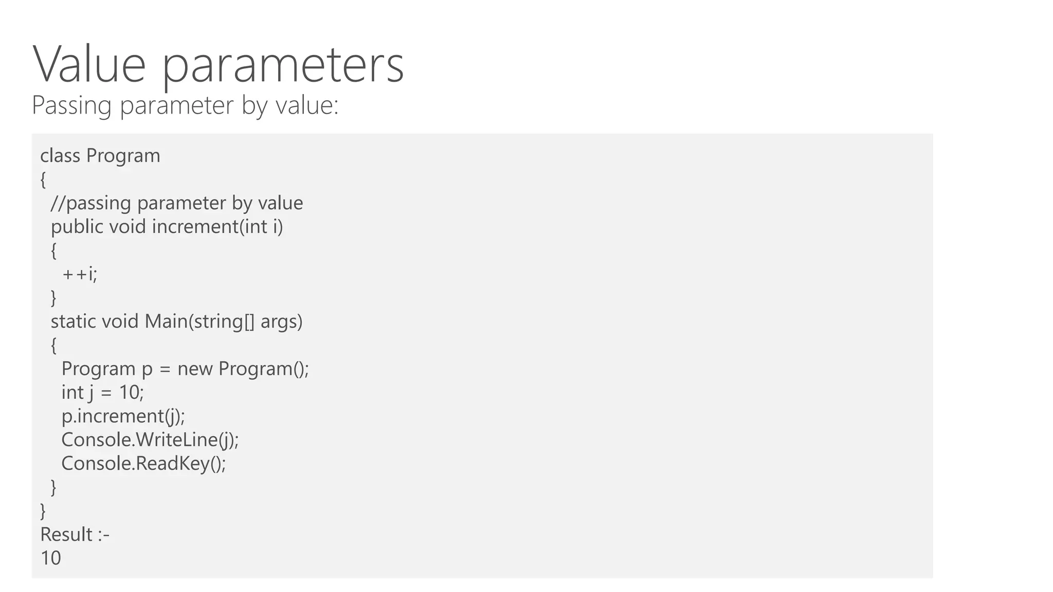 Value parameters
Passing parameter by value:
class Program
{
//passing parameter by value
public void increment(int i)
{
++i;
}
static void Main(string[] args)
{
Program p = new Program();
int j = 10;
p.increment(j);
Console.WriteLine(j);
Console.ReadKey();
}
}
Result :-
10
 
