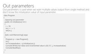 Out parameters
Out parameters is used when we want multiple values output from single method and
don’t know the initialization value of input parameter.
class Program
{
//passing out parameter
public int initialize(out int i)
{
i = 10;
int j = i + 1;
return j;
}
static void Main(string[] args)
{
Program p = new Program();
int j;
int increasedvalue = p.initialize(out j);
Console.WriteLine("value and incremented value is {0} {1}", j, increasedvalue);
Console.ReadKey();
}
}
 