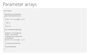 Parameter arrays
Passing array as parameter:class Program
{
//passing array as parameter
public int[] initialize(int[] arr)
{
for (int i = 0; i < arr.Length - 1; i++)
{
arr[i] = i;
}
return arr;
}
static void Main(string[] args)
{
Program p = new Program();
int[] arr = new int[10];
// passing array as parameter;
p.initialize(arr);
for (int i = 0; i < arr.Length - 1; i++)
{
Console.WriteLine(arr[i]);
}
Console.ReadKey();
}
}
 