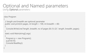 Optional and Named parameters
Using Optional parameters:
class Program
{
// length and breadth are optional parameter
public void print(int pages, int length = 100, int breadth = 40)
{
Console.WriteLine("length, breadth, no of pages {0} {1} {2}", length, breadth, pages);
}
static void Main(string[] args)
{
Program p = new Program();
p.print(10);
Console.ReadKey();
}
}
 