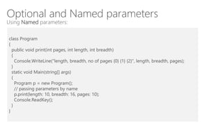 Optional and Named parameters
Using Named parameters:
class Program
{
public void print(int pages, int length, int breadth)
{
Console.WriteLine("length, breadth, no of pages {0} {1} {2}", length, breadth, pages);
}
static void Main(string[] args)
{
Program p = new Program();
// passing parameters by name
p.print(length: 10, breadth: 16, pages: 10);
Console.ReadKey();
}
}
 