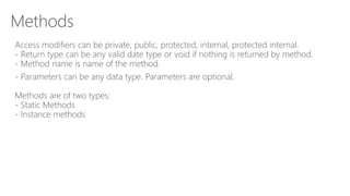 Methods
Access modifiers can be private, public, protected, internal, protected internal.
- Return type can be any valid date type or void if nothing is returned by method.
- Method name is name of the method.
- Parameters can be any data type. Parameters are optional.
Methods are of two types:
- Static Methods
- Instance methods
 