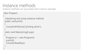 Instance methods
Instance methods are associated with instance. Example:
class Program
{
//declaring and using instance method
public void print()
{
Console.WriteLine("printing done");
}
static void Main(string[] args)
{
Program p = new Program();
p.print();
Console.ReadKey();
}
}
 