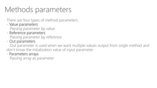 Methods parameters
There are four types of method parameters:
- Value parameters
Passing parameter by value
- Reference parameters
Passing parameter by reference
- Out parameters
Out parameter is used when we want multiple values output from single method and
don’t know the initialization value of input parameter.
- Parameters arrays
Passing array as parameter
 