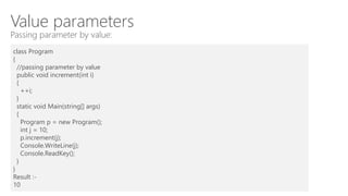 Value parameters
Passing parameter by value:
class Program
{
//passing parameter by value
public void increment(int i)
{
++i;
}
static void Main(string[] args)
{
Program p = new Program();
int j = 10;
p.increment(j);
Console.WriteLine(j);
Console.ReadKey();
}
}
Result :-
10
 