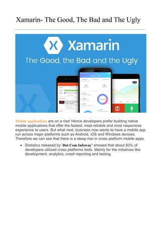 Xamarin- The Good, The Bad and The Ugly
Mobile applications are on a rise! Hence developers prefer building native
mobile applications that offer the fastest, most reliable and most responsive
experience to users. But what next, business now wants to have a mobile app
run across major platforms such as Android, iOS and Windows devices.
Therefore we can see that there is a steep rise in cross platform mobile apps.
 Statistics released by „Dot Com Infoway’ showed that about 83% of
developers utilized cross platforms tools. Mainly for the initiatives like
development, analytics, crash reporting and testing.
 