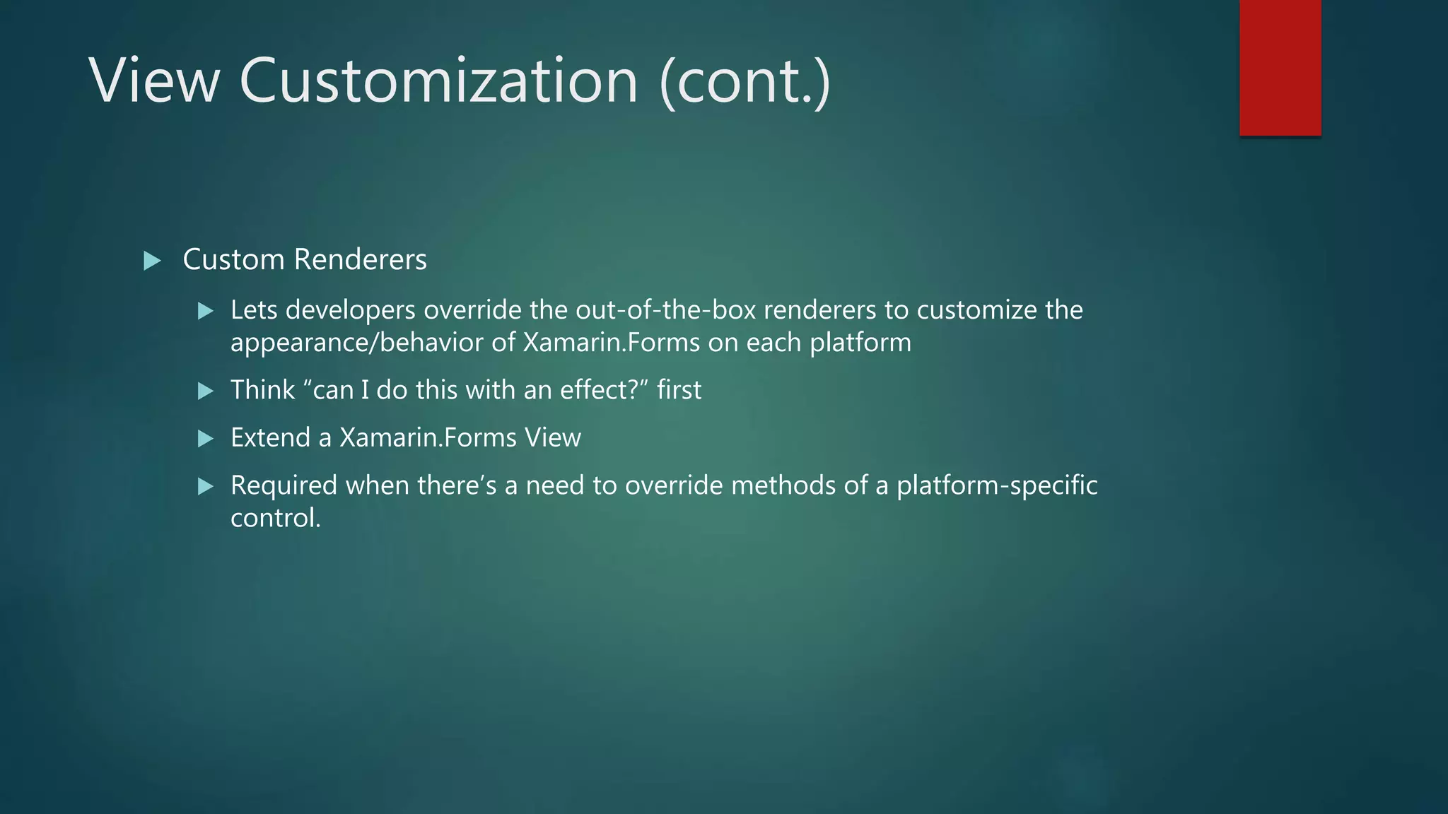 View Customization (cont.)
 Custom Renderers
 Lets developers override the out-of-the-box renderers to customize the
appearance/behavior of Xamarin.Forms on each platform
 Think “can I do this with an effect?” first
 Extend a Xamarin.Forms View
 Required when there’s a need to override methods of a platform-specific
control.
 