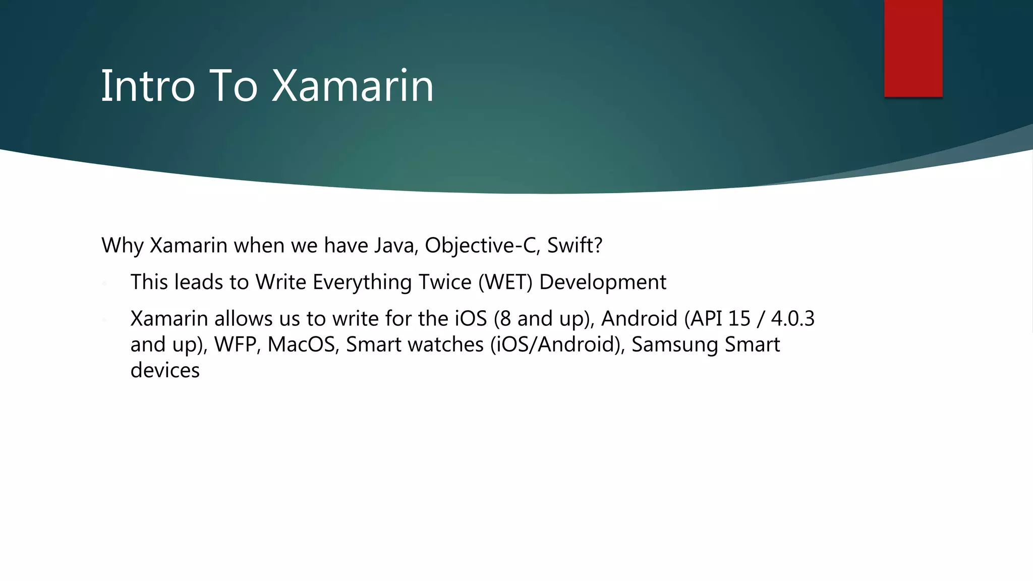 Intro To Xamarin
Why Xamarin when we have Java, Objective-C, Swift?
• This leads to Write Everything Twice (WET) Development
• Xamarin allows us to write for the iOS (8 and up), Android (API 15 / 4.0.3
and up), WFP, MacOS, Smart watches (iOS/Android), Samsung Smart
devices
 