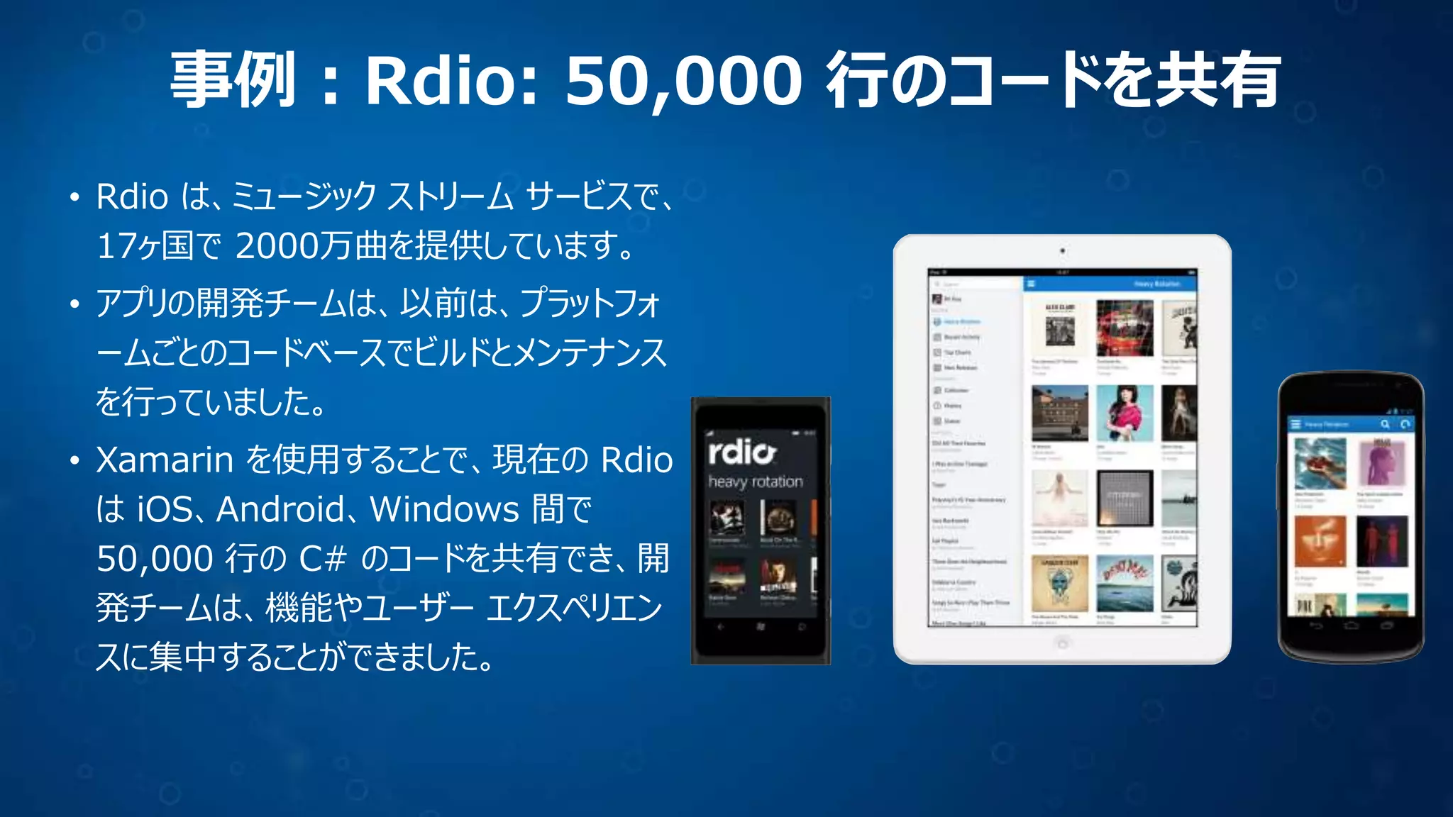 事例：Rdio: 50,000 行のコードを共有
• Rdio は、ミュージック ストリーム サービスで、
17ヶ国で 2000万曲を提供しています。
• アプリの開発チームは、以前は、プラットフォ
ームごとのコードベースでビルドとメンテナンス
を行っていました。

• Xamarin を使用することで、現在の Rdio
は iOS、Android、Windows 間で
50,000 行の C# のコードを共有でき、開
発チームは、機能やユーザー エクスペリエン
スに集中することができました。

 