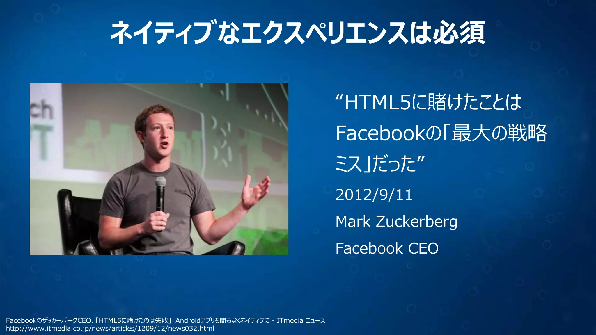 ネイティブなエクスペリエンスは必須
“HTML5に賭けたことは
Facebookの「最大の戦略
ミス」だった”
2012/9/11

Mark Zuckerberg
Facebook CEO

FacebookのザッカーバーグCEO、「HTML5に賭けたのは失敗」 Androidアプリも間もなくネイティブに - ITmedia ニュース
http://www.itmedia.co.jp/news/articles/1209/12/news032.html

 