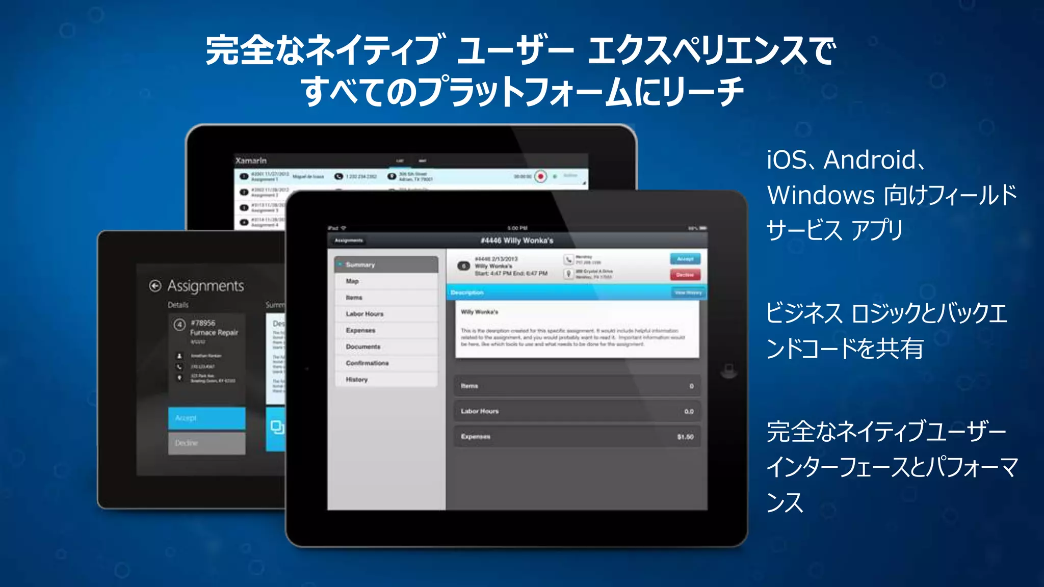 完全なネイティブ ユーザー エクスペリエンスで
すべてのプラットフォームにリーチ
iOS、Android、
Windows 向けフィールド
サービス アプリ
ビジネス ロジックとバックエ
ンドコードを共有
完全なネイティブユーザー
インターフェースとパフォーマ
ンス

 