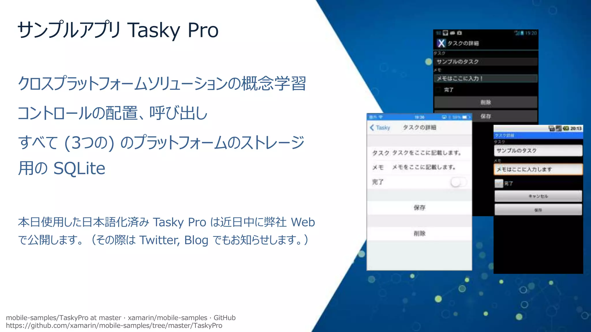 サンプルアプリ Tasky Pro
クロスプラットフォームソリューションの概念学習
コントロールの配置、呼び出し
すべて (3つの) のプラットフォームのストレージ

用の SQLite
本日使用した日本語化済み Tasky Pro は近日中に弊社 Web

で公開します。（その際は Twitter, Blog でもお知らせします。）

mobile-samples/TaskyPro at master · xamarin/mobile-samples · GitHub
https://github.com/xamarin/mobile-samples/tree/master/TaskyPro

 