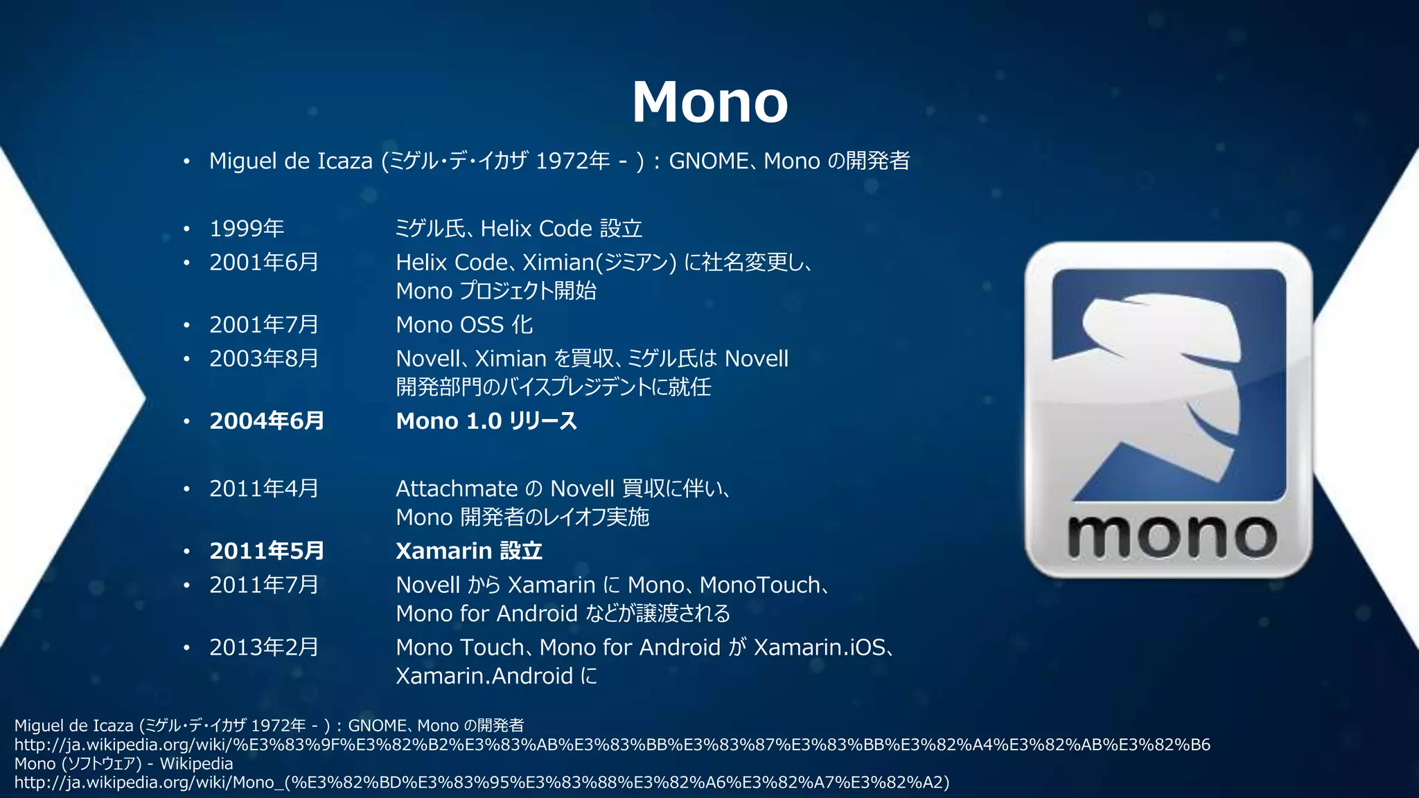 Mono
• Miguel de Icaza (ミゲル・デ・イカザ 1972年 - ) : GNOME、Mono の開発者
• 1999年

ミゲル氏、Helix Code 設立

• 2001年6月

Helix Code、Ximian(ジミアン) に社名変更し、
Mono プロジェクト開始

• 2001年7月

Mono OSS 化

• 2003年8月

Novell、Ximian を買収、ミゲル氏は Novell
開発部門のバイスプレジデントに就任

• 2004年6月

Mono 1.0 リリース

• 2011年4月

Attachmate の Novell 買収に伴い、
Mono 開発者のレイオフ実施

• 2011年5月

Xamarin 設立

• 2011年7月

Novell から Xamarin に Mono、MonoTouch、
Mono for Android などが譲渡される

• 2013年2月

Mono Touch、Mono for Android が Xamarin.iOS、
Xamarin.Android に

Miguel de Icaza (ミゲル・デ・イカザ 1972年 - ) : GNOME、Mono の開発者
http://ja.wikipedia.org/wiki/%E3%83%9F%E3%82%B2%E3%83%AB%E3%83%BB%E3%83%87%E3%83%BB%E3%82%A4%E3%82%AB%E3%82%B6
Mono (ソフトウェア) - Wikipedia
http://ja.wikipedia.org/wiki/Mono_(%E3%82%BD%E3%83%95%E3%83%88%E3%82%A6%E3%82%A7%E3%82%A2)

 