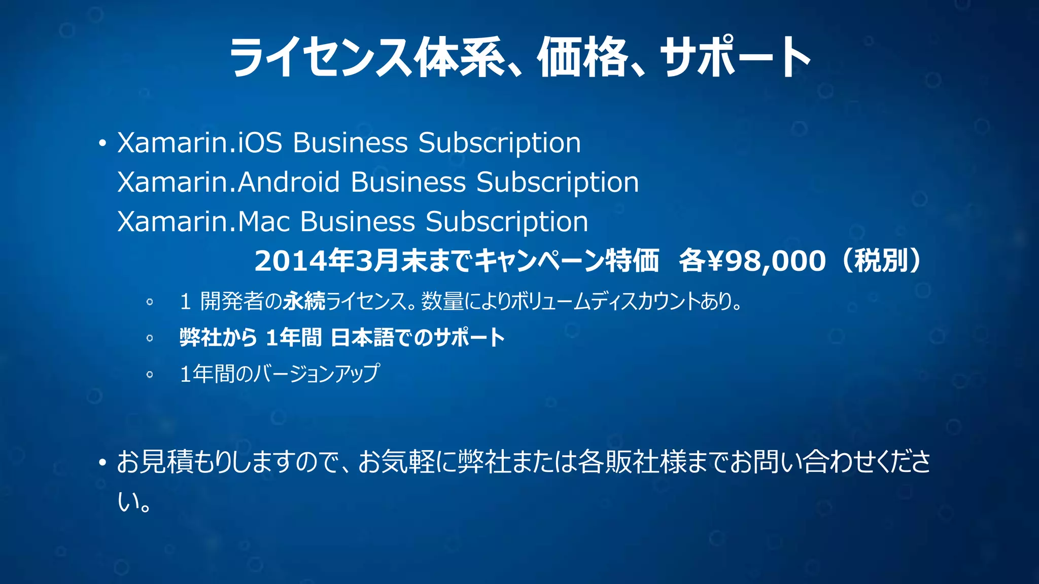 ライセンス体系、価格、サポート
• Xamarin.iOS Business Subscription
Xamarin.Android Business Subscription
Xamarin.Mac Business Subscription
2014年3月末までキャンペーン特価 各¥98,000（税別）
1 開発者の永続ライセンス。数量によりボリュームディスカウントあり。
弊社から 1年間 日本語でのサポート
1年間のバージョンアップ

• お見積もりしますので、お気軽に弊社または各販社様までお問い合わせくださ
い。

 