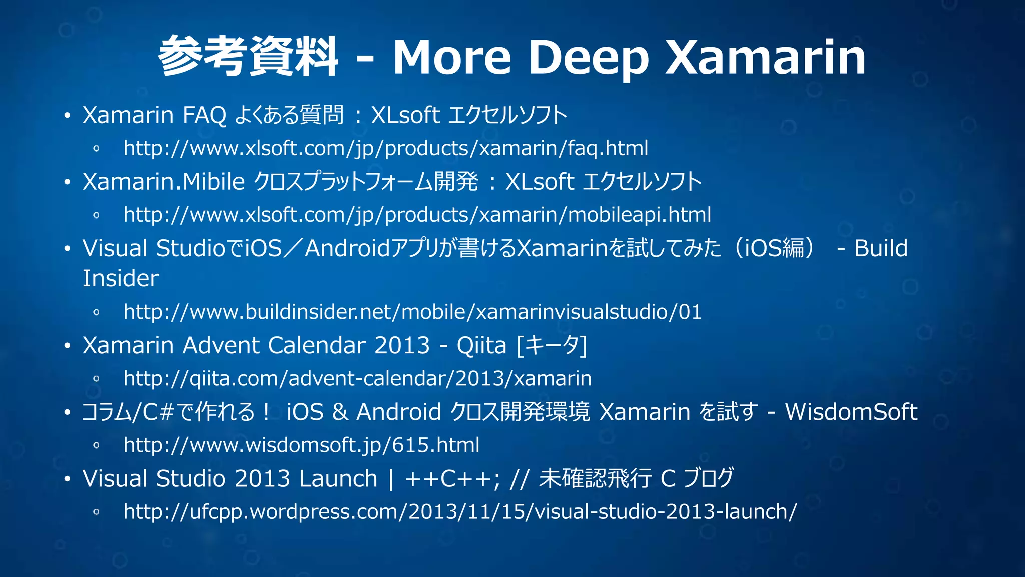 参考資料 - More Deep Xamarin
• Xamarin FAQ よくある質問 : XLsoft エクセルソフト
http://www.xlsoft.com/jp/products/xamarin/faq.html

• Xamarin.Mibile クロスプラットフォーム開発 : XLsoft エクセルソフト
http://www.xlsoft.com/jp/products/xamarin/mobileapi.html

• Visual StudioでiOS／Androidアプリが書けるXamarinを試してみた（iOS編） - Build
Insider
http://www.buildinsider.net/mobile/xamarinvisualstudio/01

• Xamarin Advent Calendar 2013 - Qiita [キータ]
http://qiita.com/advent-calendar/2013/xamarin

• コラム/C#で作れる！ iOS & Android クロス開発環境 Xamarin を試す - WisdomSoft
http://www.wisdomsoft.jp/615.html

• Visual Studio 2013 Launch | ++C++; // 未確認飛行 C ブログ
http://ufcpp.wordpress.com/2013/11/15/visual-studio-2013-launch/

 