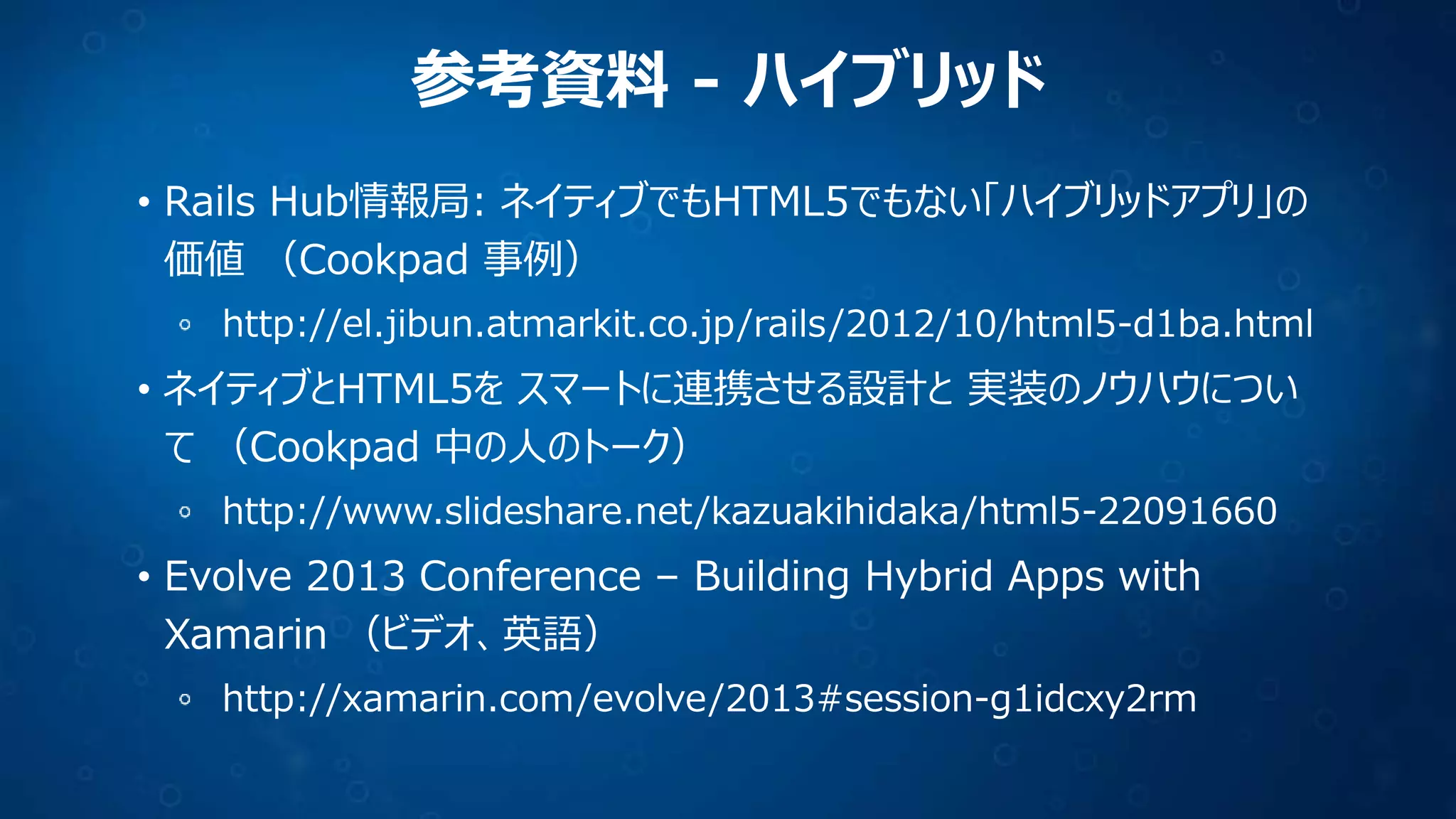 参考資料 - ハイブリッド
• Rails Hub情報局: ネイティブでもHTML5でもない「ハイブリッドアプリ」の
価値 （Cookpad 事例）
http://el.jibun.atmarkit.co.jp/rails/2012/10/html5-d1ba.html

• ネイティブとHTML5を スマートに連携させる設計と 実装のノウハウについ
て （Cookpad 中の人のトーク）
http://www.slideshare.net/kazuakihidaka/html5-22091660

• Evolve 2013 Conference – Building Hybrid Apps with
Xamarin （ビデオ、英語）
http://xamarin.com/evolve/2013#session-g1idcxy2rm

 