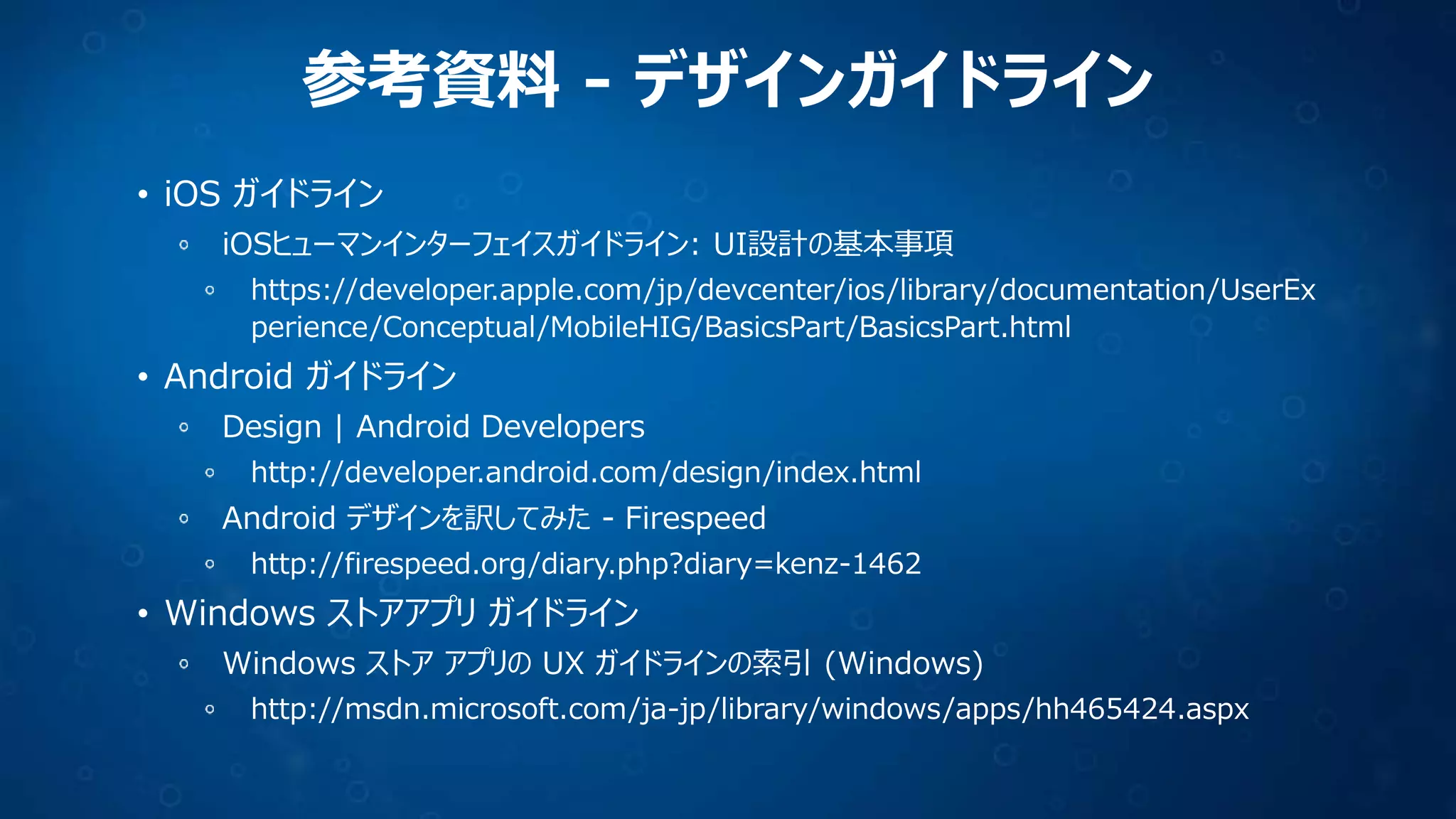 参考資料 - デザインガイドライン
• iOS ガイドライン
iOSヒューマンインターフェイスガイドライン: UI設計の基本事項
https://developer.apple.com/jp/devcenter/ios/library/documentation/UserEx
perience/Conceptual/MobileHIG/BasicsPart/BasicsPart.html

• Android ガイドライン
Design | Android Developers
http://developer.android.com/design/index.html

Android デザインを訳してみた - Firespeed
http://firespeed.org/diary.php?diary=kenz-1462

• Windows ストアアプリ ガイドライン
Windows ストア アプリの UX ガイドラインの索引 (Windows)
http://msdn.microsoft.com/ja-jp/library/windows/apps/hh465424.aspx

 