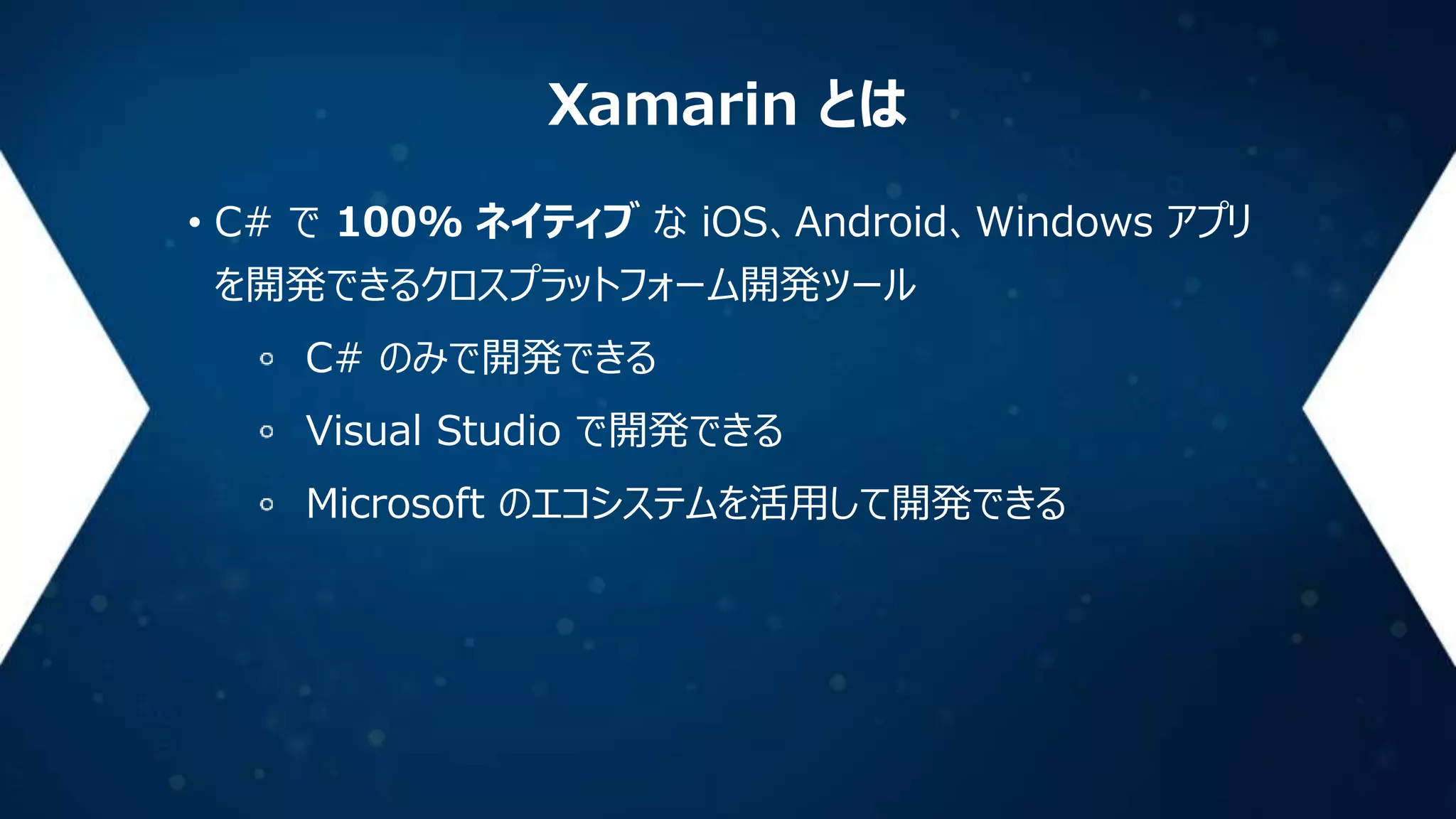 Xamarin とは
• C# で 100% ネイティブ な iOS、Android、Windows アプリ
を開発できるクロスプラットフォーム開発ツール
C# のみで開発できる
Visual Studio で開発できる
Microsoft のエコシステムを活用して開発できる

 