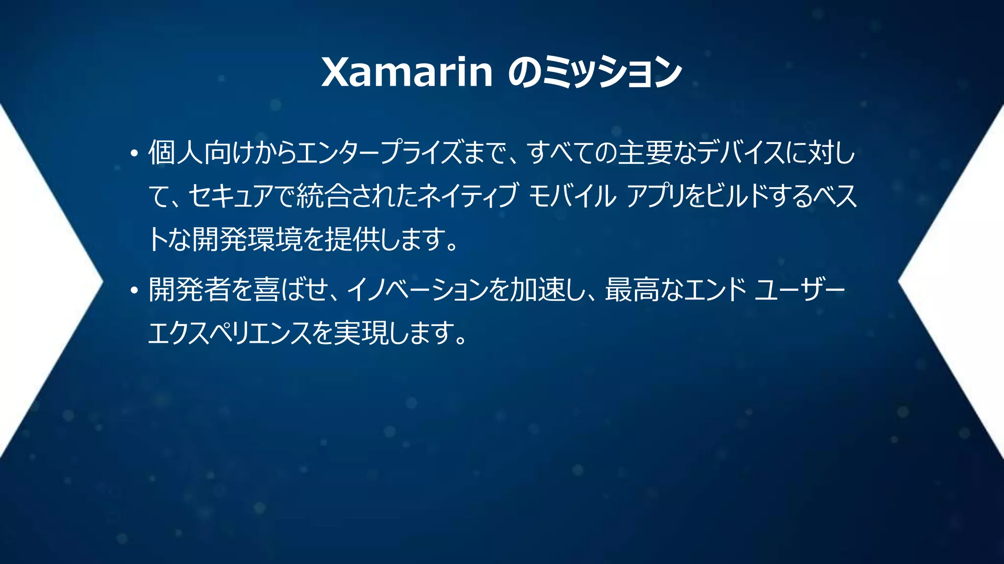 Xamarin のミッション
• 個人向けからエンタープライズまで、すべての主要なデバイスに対し
て、セキュアで統合されたネイティブ モバイル アプリをビルドするベス
トな開発環境を提供します。
• 開発者を喜ばせ、イノベーションを加速し、最高なエンド ユーザー
エクスペリエンスを実現します。

 