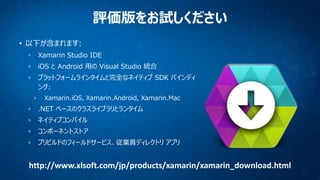 評価版をお試しください
• 以下が含まれます:
Xamarin Studio IDE
iOS と Android 用の Visual Studio 統合
プラットフォームラインタイムと完全なネイティブ SDK バインディ
ング:
Xamarin...