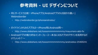 参考資料 - UI デザインについて
• 同じサービスで比較！iPhoneアプリとAndroidアプリのUI設計の違い |
Webnoborder
http://webnoborder.jp/iphoneandroidui/

• ガイドライン...