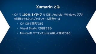 Xamarin とは
• C# で 100% ネイティブ な iOS、Android、Windows アプリ
を開発できるクロスプラットフォーム開発ツール
C# のみで開発できる
Visual Studio で開発できる
Microsoft の...