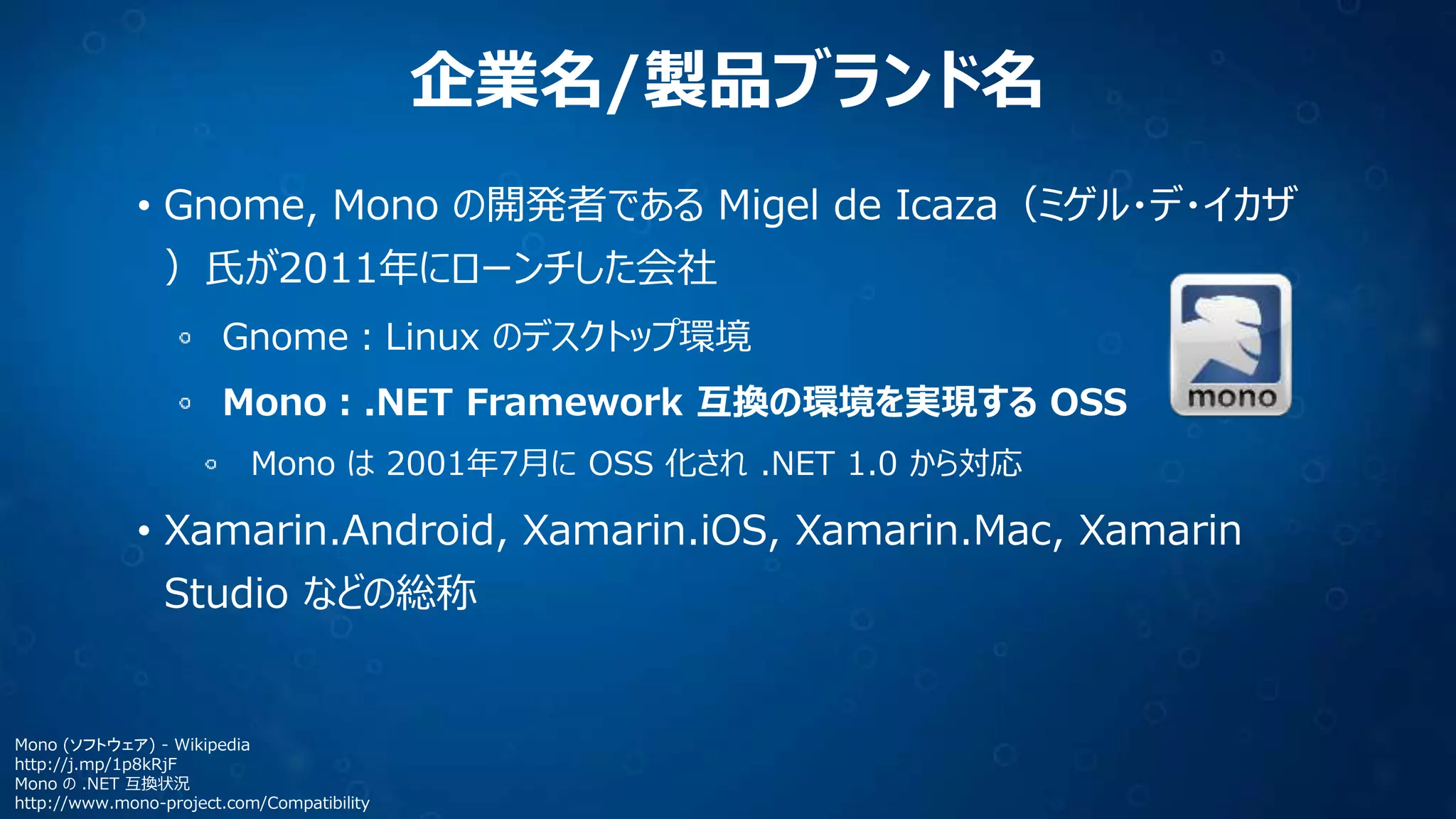 企業名/製品ブランド名
• Gnome, Mono の開発者である Migel de Icaza（ミゲル・デ・イカザ
）氏が2011年にローンチした会社
Gnome：Linux のデスクトップ環境
Mono：.NET Framework 互換の環境を実現する OSS
Mono は 2001年7月に OSS 化され .NET 1.0 から対応
• Xamarin.Android, Xamarin.iOS, Xamarin.Mac, Xamarin
Studio などの総称
Mono (ソフトウェア) - Wikipedia
http://j.mp/1p8kRjF
Mono の .NET 互換状況
http://www.mono-project.com/Compatibility
 