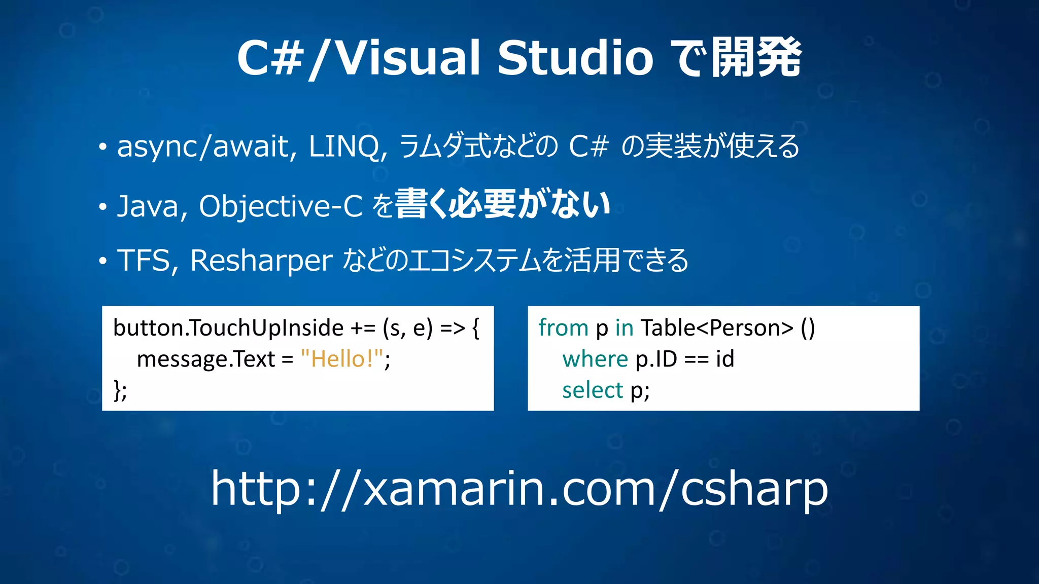 C#/Visual Studio で開発
• async/await, LINQ, ラムダ式などの C# の実装が使える
• Java, Objective-C を書く必要がない
• TFS, Resharper などのエコシステムを活用できる
button.TouchUpInside += (s, e) => {
message.Text = "Hello!";
};
from p in Table<Person> ()
where p.ID == id
select p;
http://xamarin.com/csharp
 