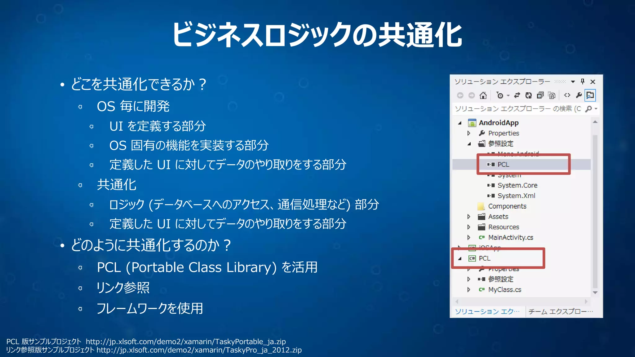 ビジネスロジックの共通化
• どこを共通化できるか？
OS 毎に開発
UI を定義する部分
OS 固有の機能を実装する部分
定義した UI に対してデータのやり取りをする部分
共通化
ロジック (データベースへのアクセス、通信処理など) 部分
定義した UI に対してデータのやり取りをする部分
• どのように共通化するのか？
PCL (Portable Class Library) を活用
リンク参照
フレームワークを使用
PCL 版サンプルプロジェクト http://jp.xlsoft.com/demo2/xamarin/TaskyPortable_ja.zip
リンク参照版サンプルプロジェクト http://jp.xlsoft.com/demo2/xamarin/TaskyPro_ja_2012.zip
 