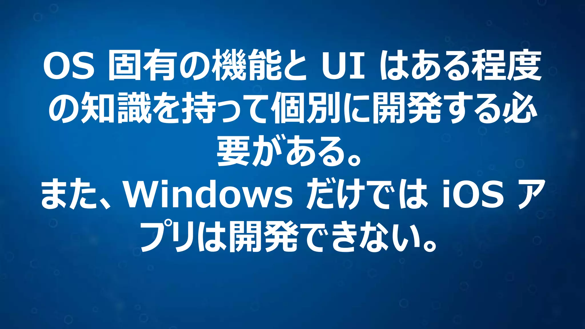 OS 固有の機能と UI はある程度
の知識を持って個別に開発する必
要がある。
また、Windows だけでは iOS ア
プリは開発できない。
 