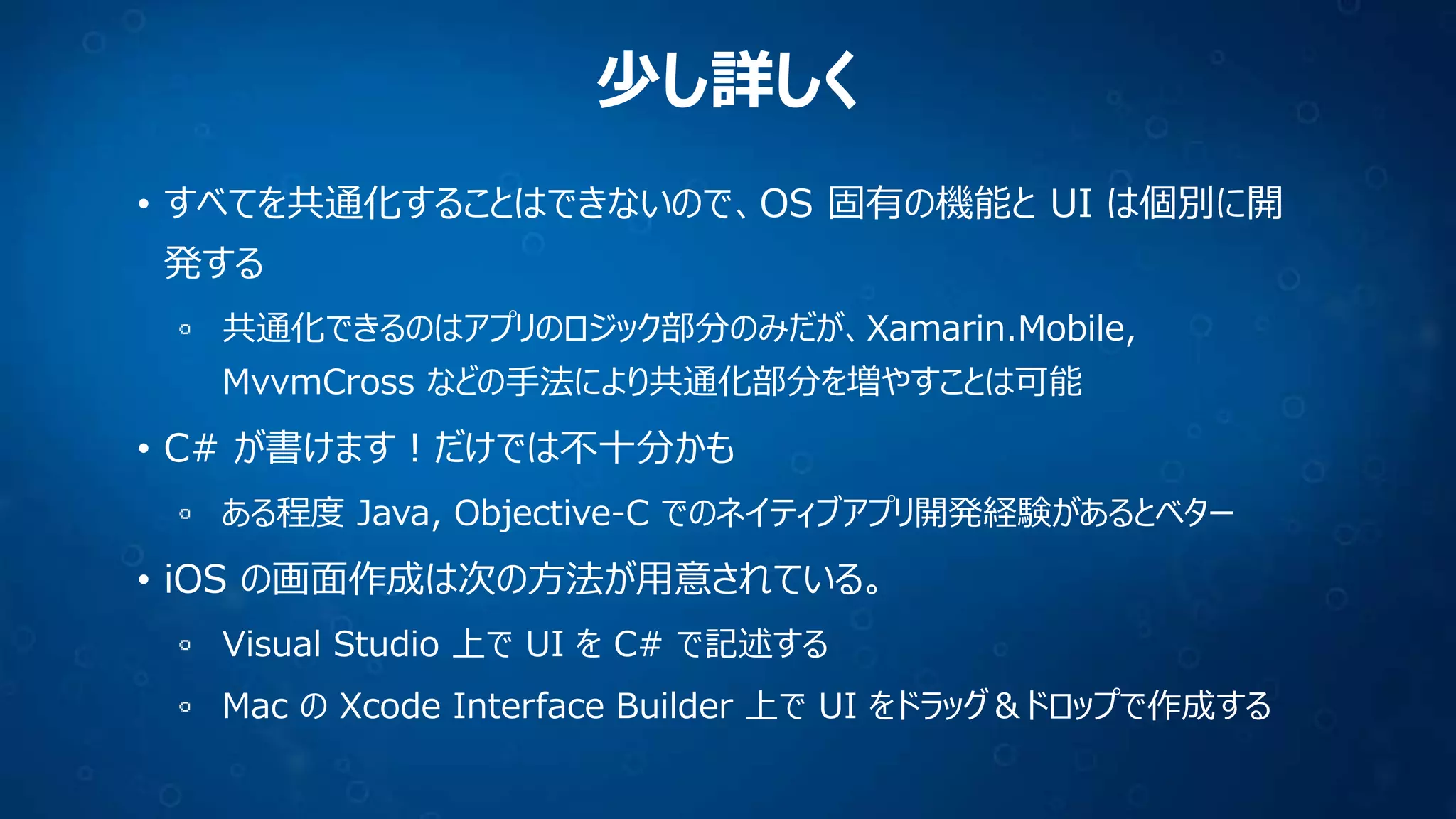 少し詳しく
• すべてを共通化することはできないので、OS 固有の機能と UI は個別に開
発する
共通化できるのはアプリのロジック部分のみだが、Xamarin.Mobile,
MvvmCross などの手法により共通化部分を増やすことは可能
• C# が書けます！だけでは不十分かも
ある程度 Java, Objective-C でのネイティブアプリ開発経験があるとベター
• iOS の画面作成は次の方法が用意されている。
Visual Studio 上で UI を C# で記述する
Mac の Xcode Interface Builder 上で UI をドラッグ＆ドロップで作成する
 