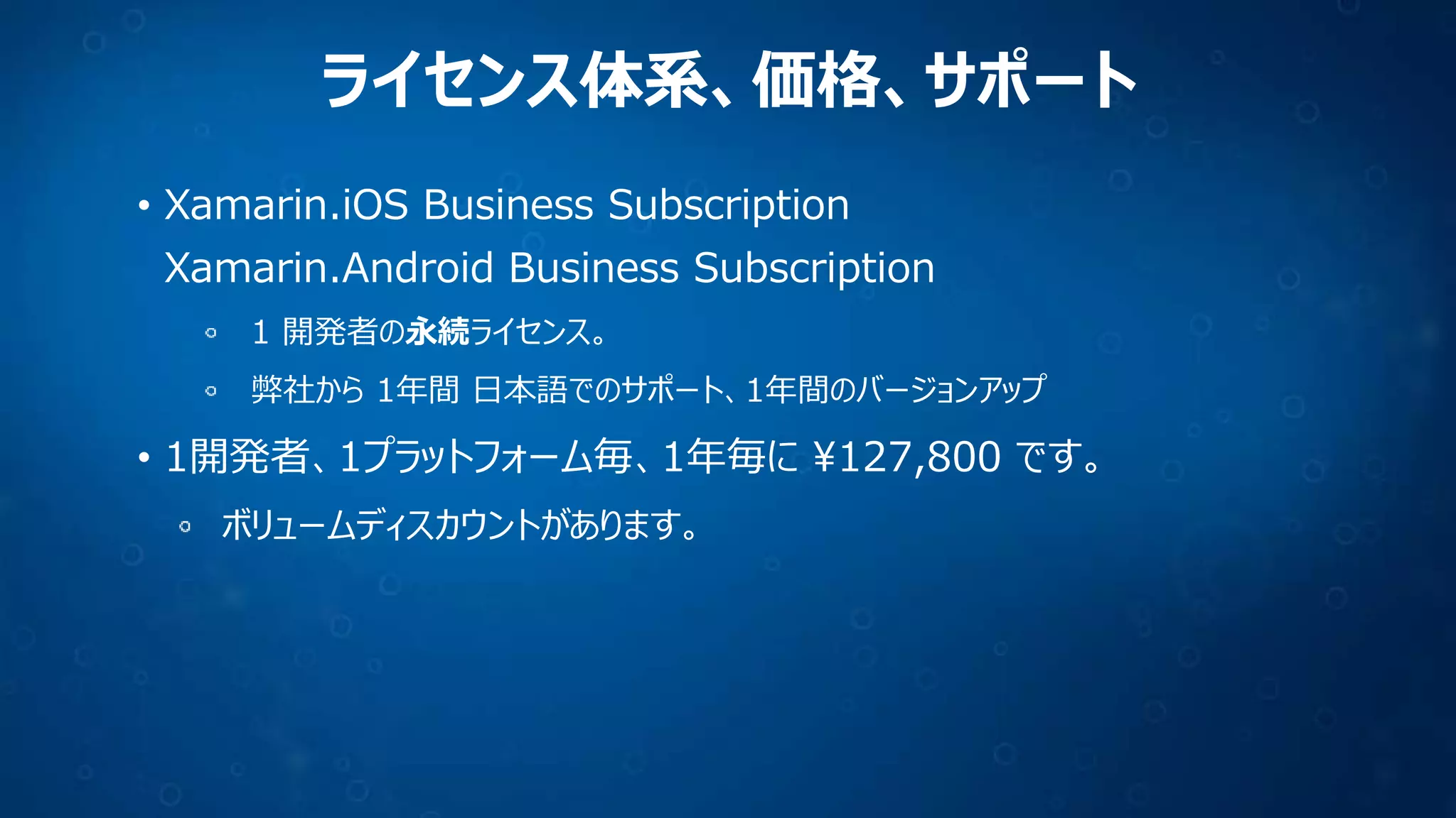 ライセンス体系、価格、サポート
• Xamarin.iOS Business Subscription
Xamarin.Android Business Subscription
1 開発者の永続ライセンス。
弊社から 1年間 日本語でのサポート、1年間のバージョンアップ
• 1開発者、1プラットフォーム毎、1年毎に ¥127,800 です。
ボリュームディスカウントがあります。
 