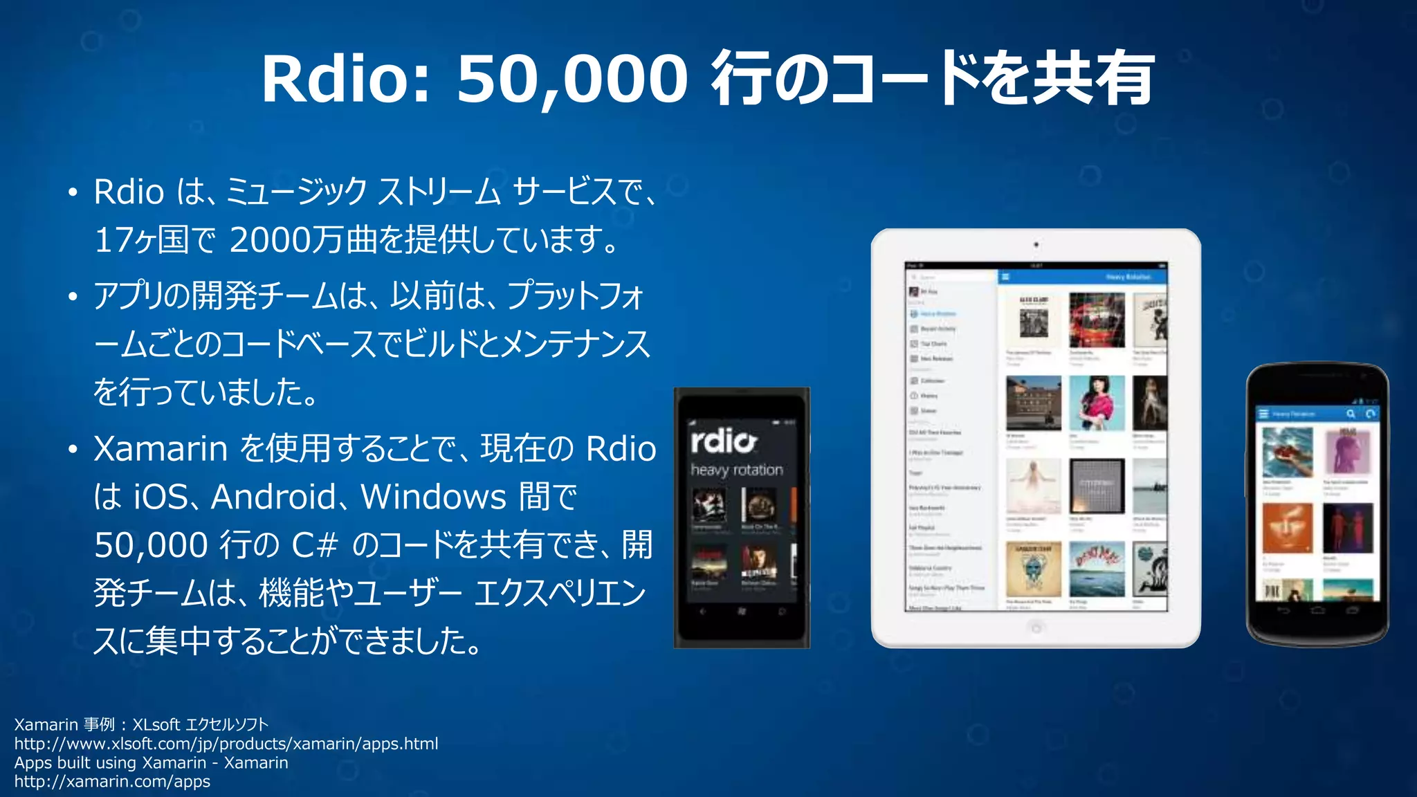 Rdio: 50,000 行のコードを共有
• Rdio は、ミュージック ストリーム サービスで、
17ヶ国で 2000万曲を提供しています。
• アプリの開発チームは、以前は、プラットフォ
ームごとのコードベースでビルドとメンテナンス
を行っていました。
• Xamarin を使用することで、現在の Rdio
は iOS、Android、Windows 間で
50,000 行の C# のコードを共有でき、開
発チームは、機能やユーザー エクスペリエン
スに集中することができました。
Xamarin 事例 : XLsoft エクセルソフト
http://www.xlsoft.com/jp/products/xamarin/apps.html
Apps built using Xamarin - Xamarin
http://xamarin.com/apps
 