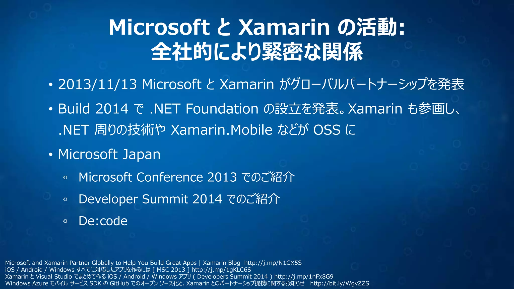 Microsoft と Xamarin の活動:
全社的により緊密な関係
• 2013/11/13 Microsoft と Xamarin がグローバルパートナーシップを発表
• Build 2014 で .NET Foundation の設立を発表。Xamarin も参画し、
.NET 周りの技術や Xamarin.Mobile などが OSS に
• Microsoft Japan
Microsoft Conference 2013 でのご紹介
Developer Summit 2014 でのご紹介
De:code
Microsoft and Xamarin Partner Globally to Help You Build Great Apps | Xamarin Blog http://j.mp/N1GX5S
iOS / Android / Windows すべてに対応したアプリを作るには [ MSC 2013 ] http://j.mp/1gKLC6S
Xamarin と Visual Studio でまとめて作る iOS / Android / Windows アプリ ( Developers Summit 2014 ) http://j.mp/1nFx8G9
Windows Azure モバイル サービス SDK の GitHub でのオープン ソース化と、Xamarin とのパートナーシップ提携に関するお知らせ http://bit.ly/WgvZZS
 
