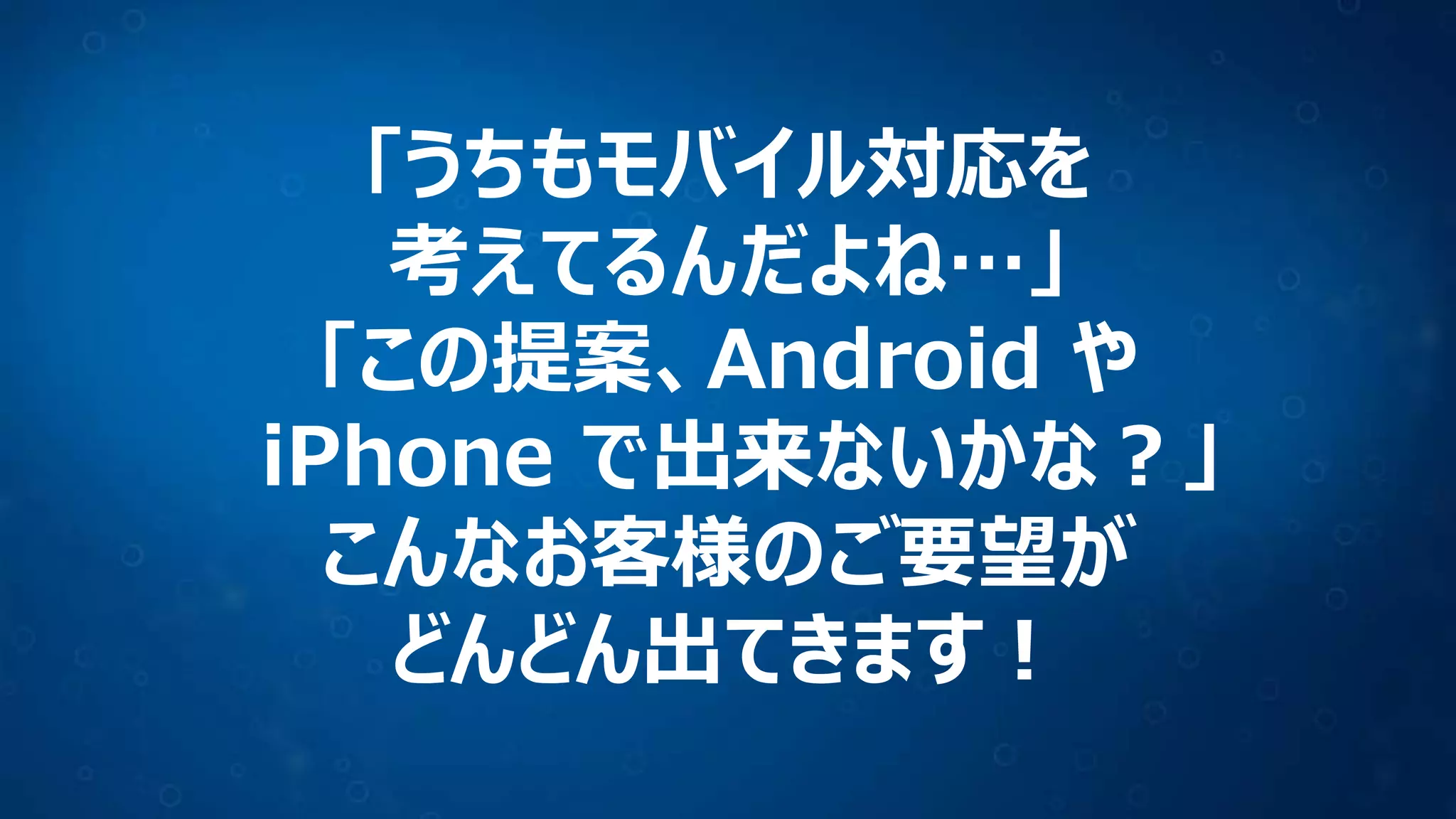 「うちもモバイル対応を
考えてるんだよね…」
「この提案、Android や
iPhone で出来ないかな？」
こんなお客様のご要望が
どんどん出てきます！
 
