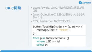 C# で開発 • async/await, LINQ, ラムダ式などの実装が使
える
• Java, Objective-C を書く必要がない。もちろん
Swift も。
• TFS, Resharper などのエコシステム
button.TouchUpInside += (s, e) => {
message.Text = "Hello!";
};
from p in Table<Person> ()
where p.ID == id
select p;
 