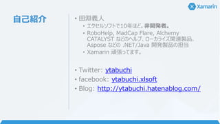 自己紹介 • 田淵義人
• エクセルソフトで10年ほど。非開発者。
• RoboHelp, MadCap Flare, Alchemy
CATALYST などのヘルプ、ローカライズ関連製品、
Aspose などの .NET/Java 開発製品の担当
• Xamarin 頑張ってます。
• Twitter: ytabuchi
• facebook: ytabuchi.xlsoft
• Blog: http://ytabuchi.hatenablog.com/
 